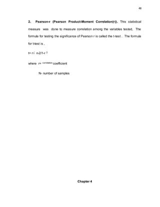 48
2. Pearson-r (Pearson Product-Moment Correlation(r)). This statistical
measure was done to measure correlation among the variables tested, The
formula for testing the significance of Pearson r is called the t-test . The formula
for t-test is ,
t= r√ n-2/1-r 2
where r= correlation coefficient
N- number of samples
Chapter 4
 