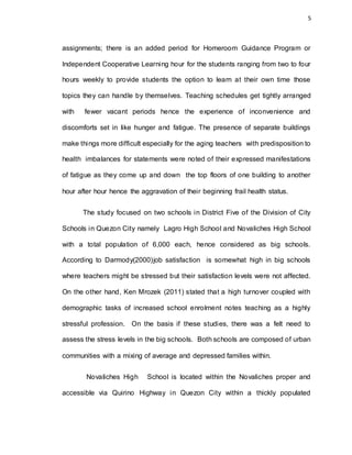 5
assignments; there is an added period for Homeroom Guidance Program or
Independent Cooperative Learning hour for the students ranging from two to four
hours weekly to provide students the option to learn at their own time those
topics they can handle by themselves. Teaching schedules get tightly arranged
with fewer vacant periods hence the experience of inconvenience and
discomforts set in like hunger and fatigue. The presence of separate buildings
make things more difficult especially for the aging teachers with predisposition to
health imbalances for statements were noted of their expressed manifestations
of fatigue as they come up and down the top floors of one building to another
hour after hour hence the aggravation of their beginning frail health status.
The study focused on two schools in District Five of the Division of City
Schools in Quezon City namely Lagro High School and Novaliches High School
with a total population of 6,000 each, hence considered as big schools.
According to Darmody(2000)job satisfaction is somewhat high in big schools
where teachers might be stressed but their satisfaction levels were not affected.
On the other hand, Ken Mrozek (2011) stated that a high turnover coupled with
demographic tasks of increased school enrolment notes teaching as a highly
stressful profession. On the basis if these studies, there was a felt need to
assess the stress levels in the big schools. Both schools are composed of urban
communities with a mixing of average and depressed families within.
Novaliches High School is located within the Novaliches proper and
accessible via Quirino Highway in Quezon City within a thickly populated
 