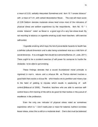 55
a mean of 2.53, verbally interpreted Sometimes and item 15 “I smoke tobacco”
with a mean of 1.41, with verbal interpretation Never. The over-all mean score
of 2.09 Seldom denotes moderate stress level since most of the indicators of
physical stress are seldom experience by the respondents, Item No. 15 “ I
smoke tobacco” rated as Never is a good sign of a very low stress level. By
not resorting to tobacco or cigarette smoking could mean teachers still exercise
self-control.
Cigarette smoking which tops the list of preventable hazards to health has
a definite cultural dimension and is also being considered now as a mild form of
social deviance. It is a struggle that should be overcome(Ramos JV, June, 2011)
There ought to be a constant exercise of will power for someone to hurdle the
obstacles to be able to quit smoking.
These findings denotes that a sound foundational moral principle is
ingrained in man’s nature. and a virtuous life as Panizo claimed involves a
good habit that avoids a vicious life which leads one to perdition and misery due
to the habit of yielding to impulse which results in weakening of self-
control.(Bilbao,et al 2006) . Therefore, teachers who are able to exercise self-
control have a firm training of the will to do good for their bodies in the pursuit of
excellence in the profession.
Even the only one indicator of physical stress rated as sometimes
experience which is “ I don’t really plan a mean for balance nutrition connotes
lesser stress, since this is still on a moderate level. One’s diet must be balanced
 