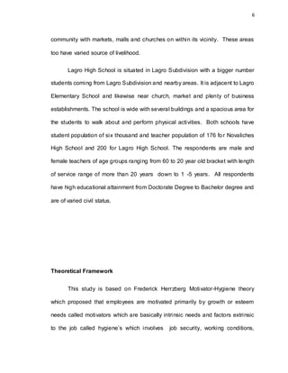 6
community with markets, malls and churches on within its vicinity. These areas
too have varied source of livelihood.
Lagro High School is situated in Lagro Subdivision with a bigger number
students coming from Lagro Subdivision and nearby areas. It is adjacent to Lagro
Elementary School and likewise near church, market and plenty of business
establishments. The school is wide with several buildings and a spacious area for
the students to walk about and perform physical activities. Both schools have
student population of six thousand and teacher population of 176 for Novaliches
High School and 200 for Lagro High School. The respondents are male and
female teachers of age groups ranging from 60 to 20 year old bracket with length
of service range of more than 20 years down to 1 -5 years. All respondents
have high educational attainment from Doctorate Degree to Bachelor degree and
are of varied civil status.
Theoretical Framework
This study is based on Frederick Herrzberg Motivator-Hygiene theory
which proposed that employees are motivated primarily by growth or esteem
needs called motivators which are basically intrinsic needs and factors extrinsic
to the job called hygiene’s which involves job security, working conditions,
 