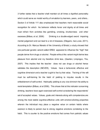 60
3 further states that a teacher shall maintain at all times a dignified personality
which could serve as model worthy of emulation by learners, peers, and others..
Section 3 of Article 111 also emphasized that teachers merit reasonable social
recognition for which his behavior reflects honor and dignity at all times and
must refrain from activities like gambling, smoking, drunkenness and other
excesses.(Bilbao, et al, 2006) Drinking is a double-edged sword impairing
mental judgement and can lead to a lot of diseases. (Olegario, Ivan,June, 2011).
According to Dr. Marcus Manalo of the University of Bristol, a study showed that
one particular genetic variant called DRD2 appeared to influence the “high” that
people derive from drugs or alcohol. People without this variant might derive less
pleasure from alcohol and my therefore drink less. (Gaerlan, Limpingco, Tria,
2007) This implies that the teacher does not use drugs or alcohol hence
validates the description (NEVER). Values have a behavioral, affective and
cognitive dimension and a teacher ought to live by that value. Training of the will
must be self-training for the habit of yielding to impulse results in the
enfeeblement of self-control. Habitually yielding to any vice diminish the ability to
resist temptation (Bilbao, et al 2006). This shows that at this indicator concerning
drinking, teachers have again exercised self-control considering the respondents’
set of accepted values. Values, goals and interests along with competencies are
among the most stable cognitive-affective units with emotion-eliciting properties
wherein the individual may place a negative value on certain habits where
aversion is likely to persist due to strong negative emotions correlating to the
habit. This is counter to the positive emotions that comes from patriotic values
 