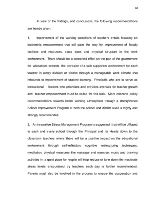 68
In view of the findings, and conclusions, the following recommendations
are hereby given:
1. Improvement of the working conditions of teachers entails focusing on
leadership empowerment that will pave the way for improvement of faculty
facilities and resources, class sizes and physical structure in the work
environment. There should be a concerted effort on the part of the government
for allocations towards the provision of a safe supportive environment for each
teacher in every division or district through a manageable work climate that
rebounds to improvement of student learning. Principals who are to serve as
instructional leaders who prioritizes and provides avenues for teacher growth
and teacher empowerment must be called for this task. More intensive policy
recommendations towards better working atmosphere through a strengthened
School Improvement Program at both the school and district level is highly and
strongly recommended.
2. An innovative Stress Management Program is suggested that will be diffused
to each and every school through the Principal and its Heads down to the
classroom teachers where there will be a positive impact on the educational
environment through self-reflection, cognitive restructuring techniques,
meditation, physical measures like massage and exercise, music and drawing
activities in a quiet place for respite will help reduce or tone down the moderate
stress levels encountered by teachers each day is further recommended.
Parents must also be involved in the process to ensure the cooperation and
 