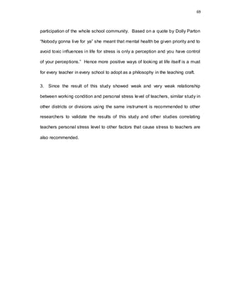 69
participation of the whole school community. Based on a quote by Dolly Parton
“Nobody gonna live for ya” she meant that mental health be given priority and to
avoid toxic influences in life for stress is only a perception and you have control
of your perceptions.” Hence more positive ways of looking at life itself is a must
for every teacher in every school to adopt as a philosophy in the teaching craft.
3. Since the result of this study showed weak and very weak relationship
between working condition and personal stress level of teachers, similar study in
other districts or divisions using the same instrument is recommended to other
researchers to validate the results of this study and other studies correlating
teachers personal stress level to other factors that cause stress to teachers are
also recommended.
 