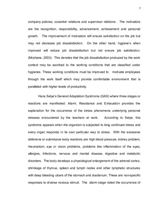 7
company policies, coworker relations and supervisor relations. The motivators
are the recognition, responsibility, advancement, achievement and personal
growth. The improvement of motivators will ensure satisfaction on the job but
may not decrease job dissatisfaction. On the other hand, hygiene’s when
improved will reduce job dissatisfaction but not ensure job satisfaction,
(Mcshane, 2003). This denotes that the job dissatisfaction produced by the work
context may be ascribed to the working conditions that are classified under
hygienes. These working conditions must be improved to motivate employees
through the work itself which may provide comfortable environment that is
paralleled with higher levels of productivity.
Hans Selye’s General Adaptation Syndrome (GAS) where three stages or
reactions are manifested: Alarm, Resistance and Exhaustion provides the
explanation for the occurrence of the stress phenomena underlying personal
stresses encountered by the teachers at work. According to Selye, this
syndrome appears when the organism is subjected to long continued stress and
every organ responds in its own particular way to stress. With the excessive
defensive or submissive body reactions are high blood pressure, kidney problem,
rheumatism, eye or vision problems, problems like inflammation of the eyes,
allergies, Infections, nervous and mental disease, digestive and metabolic
disorders. The body develops a physiological enlargement of the adrenal cortex,
shrinkage of thymus, spleen and lymph nodes and other lymphatic structures
with deep bleeding ulcers of the stomach and duodenum. These are non-specific
responses to diverse noxious stimuli. The alarm stage noted the occurrence of
 
