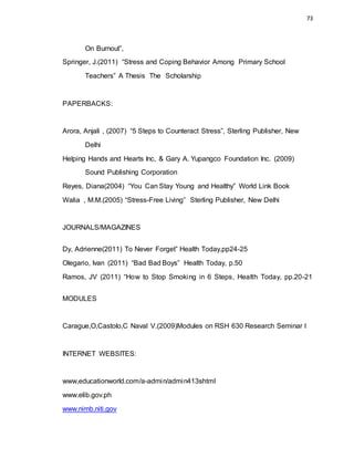 73
On Burnout”,
Springer, J.(2011) “Stress and Coping Behavior Among Primary School
Teachers” A Thesis The Scholarship
PAPERBACKS:
Arora, Anjali , (2007) “5 Steps to Counteract Stress”, Sterling Publisher, New
Delhi
Helping Hands and Hearts Inc, & Gary A. Yupangco Foundation Inc. (2009)
Sound Publishing Corporation
Reyes, Diana(2004) “You Can Stay Young and Healthy” World Link Book
Walia , M.M.(2005) “Stress-Free Living” Sterling Publisher, New Delhi
JOURNALS/MAGAZINES
Dy, Adrienne(2011) To Never Forget” Health Today,pp24-25
Olegario, Ivan (2011) “Bad Bad Boys” Health Today, p.50
Ramos, JV (2011) “How to Stop Smoking in 6 Steps, Health Today, pp.20-21
MODULES
Carague,O,Castolo,C Naval V.(2009)Modules on RSH 630 Research Seminar I
INTERNET WEBSITES:
www,educationworld.com/a-admin/admin413shtml
www.elib.gov.ph
www.nimb.niti.gov
 