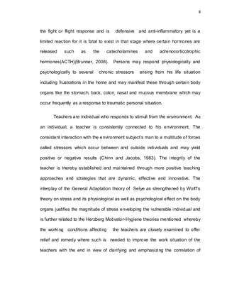 8
the fight or flight response and is defensive and anti-inflammatory yet is a
limited reaction for it is fatal to exist in that stage where certain hormones are
released such as the catecholamines and adrenocorticotrophic
hormones(ACTH)(Brunner, 2008). Persons may respond physiologically and
psychologically to several chronic stressors arising from his life situation
including frustrations in the home and may manifest these through certain body
organs like the stomach, back, colon, nasal and mucous membrane which may
occur frequently as a response to traumatic personal situation.
Teachers are individual who responds to stimuli from the environment. As
an individual, a teacher is consistently connected to his environment. The
consistent interaction with the environment subject’s man to a multitude of forces
called stressors which occur between and outside individuals and may yield
positive or negative results (Chinn and Jacobs, 1983). The integrity of the
teacher is thereby established and maintained through more positive teaching
approaches and strategies that are dynamic, effective and innovative. The
interplay of the General Adaptation theory of Selye as strengthened by Wolff’s
theory on stress and its physiological as well as psychological effect on the body
organs justifies the magnitude of stress enveloping the vulnerable individual and
is further related to the Herzberg Motivator-Hygiene theories mentioned whereby
the working conditions affecting the teachers are closely examined to offer
relief and remedy where such is needed to improve the work situation of the
teachers with the end in view of clarifying and emphasizing the correlation of
 