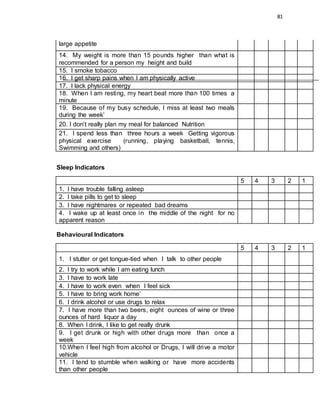 81
large appetite
14. My weight is more than 15 pounds higher than what is
recommended for a person my height and build
15. I smoke tobacco
16. I get sharp pains when I am physically active
17. I lack physical energy
18. When I am resting, my heart beat more than 100 times a
minute
19. Because of my busy schedule, I miss at least two meals
during the week’
20. I don’t really plan my meal for balanced Nutrition
21. I spend less than three hours a week Getting vigorous
physical exercise (running, playing basketball, tennis,
Swimming and others)
Sleep Indicators
5 4 3 2 1
1. I have trouble falling asleep
2. I take pills to get to sleep
3. I have nightmares or repeated bad dreams
4. I wake up at least once in the middle of the night for no
apparent reason
Behavioural Indicators
5 4 3 2 1
1. I stutter or get tongue-tied when I talk to other people
2. I try to work while I am eating lunch
3. I have to work late
4. I have to work even when I feel sick
5. I have to bring work home’
6. I drink alcohol or use drugs to relax
7. I have more than two beers, eight ounces of wine or three
ounces of hard liquor a day
8. When I drink, I like to get really drunk
9. I get drunk or high with other drugs more than once a
week
10.When I feel high from alcohol or Drugs, I will drive a motor
vehicle
11. I tend to stumble when walking or have more accidents
than other people
 