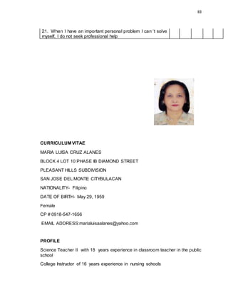 83
21. When I have an important personal problem I can ‘t solve
myself, I do not seek professional help
CURRICULUM VITAE
MARIA LUISA CRUZ ALANES
BLOCK 4 LOT 10 PHASE IB DIAMOND STREET
PLEASANT HILLS SUBDIVISION
SAN JOSE DEL MONTE CITYBULACAN
NATIONALITY- Filipino
DATE OF BIRTH- May 29, 1959
Female
CP # 0918-547-1656
EMAIL ADDRESS:marialuisaalanes@yahoo.com
PROFILE
Science Teacher II with 18 years experience in classroom teacher in the public
school
College Instructor of 16 years experience in nursing schools
 