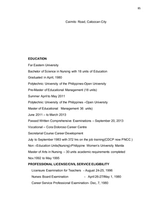 85
Caimito Road, Caloocan City
EDUCATION
Far Eastern University
Bachelor of Science in Nursing with 18 units of Education
Graduated in April, 1980
Polytechnic University of the Philippines-Open University
Pre-Master of Educational Management (18 units)
Summer April to May 2011
Polytechnic University of the Philippines –Open University
Master of Educational Management 36 units)
June 2011 – to March 2013
Passed Written Comprehensive Examinations – September 20, 2013
Vocational – Cora Doloroso Career Centre
Secretarial Course Career Development
July to September 1983 with 372 hrs on the job training(CDCP now PNCC )
Non –Education Units(Nursing)-Philippine Women’s University Manila
Master of Arts in Nursing – 30 units academic requirements completed
Nov.1992 to May 1995
PROFESSIONAL LICENSE/CIVIL SERVICE ELIGIBILITY
Licensure Examination for Teachers - August 24-25, 1996
Nurses Board Examination - April 26-27/May 1, 1980
Career Service Professional Examination- Dec, 7, 1980
 