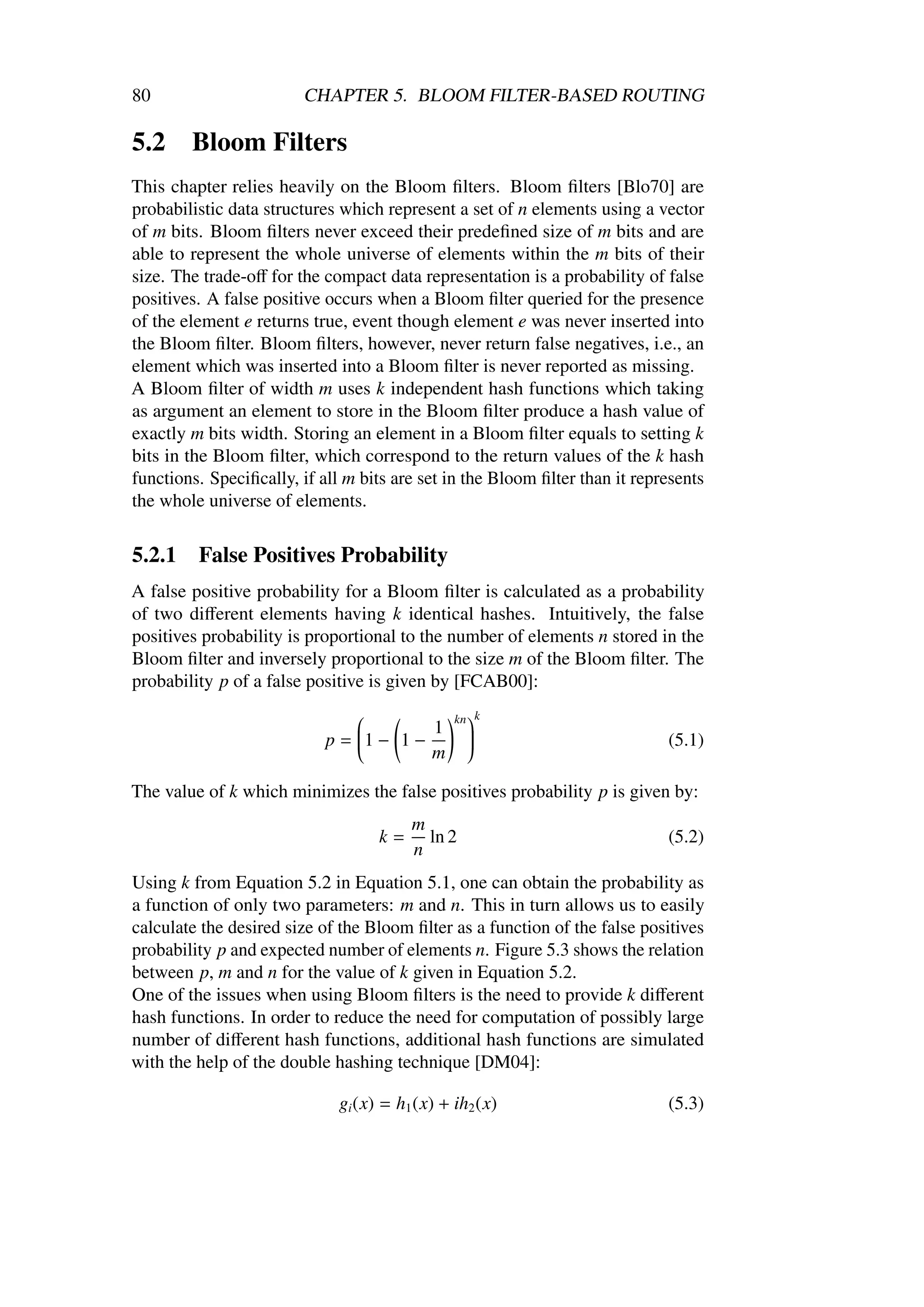 80                       CHAPTER 5. BLOOM FILTER-BASED ROUTING

5.2     Bloom Filters
This chapter relies heavily on the Bloom ﬁlters. Bloom ﬁlters [Blo70] are
probabilistic data structures which represent a set of n elements using a vector
of m bits. Bloom ﬁlters never exceed their predeﬁned size of m bits and are
able to represent the whole universe of elements within the m bits of their
size. The trade-oﬀ for the compact data representation is a probability of false
positives. A false positive occurs when a Bloom ﬁlter queried for the presence
of the element e returns true, event though element e was never inserted into
the Bloom ﬁlter. Bloom ﬁlters, however, never return false negatives, i.e., an
element which was inserted into a Bloom ﬁlter is never reported as missing.
A Bloom ﬁlter of width m uses k independent hash functions which taking
as argument an element to store in the Bloom ﬁlter produce a hash value of
exactly m bits width. Storing an element in a Bloom ﬁlter equals to setting k
bits in the Bloom ﬁlter, which correspond to the return values of the k hash
functions. Speciﬁcally, if all m bits are set in the Bloom ﬁlter than it represents
the whole universe of elements.

5.2.1    False Positives Probability
A false positive probability for a Bloom ﬁlter is calculated as a probability
of two diﬀerent elements having k identical hashes. Intuitively, the false
positives probability is proportional to the number of elements n stored in the
Bloom ﬁlter and inversely proportional to the size m of the Bloom ﬁlter. The
probability p of a false positive is given by [FCAB00]:
                                                kn k
                                         1
                                
                            p = 1 − 1 −                                     (5.1)
                                
                                                 
                                                  
                                                  
                                                 
                                         m
                                                 

The value of k which minimizes the false positives probability p is given by:
                                         m
                                    k=     ln 2                              (5.2)
                                         n
Using k from Equation 5.2 in Equation 5.1, one can obtain the probability as
a function of only two parameters: m and n. This in turn allows us to easily
calculate the desired size of the Bloom ﬁlter as a function of the false positives
probability p and expected number of elements n. Figure 5.3 shows the relation
between p, m and n for the value of k given in Equation 5.2.
One of the issues when using Bloom ﬁlters is the need to provide k diﬀerent
hash functions. In order to reduce the need for computation of possibly large
number of diﬀerent hash functions, additional hash functions are simulated
with the help of the double hashing technique [DM04]:

                              gi (x) = h1 (x) + ih2 (x)                      (5.3)
 