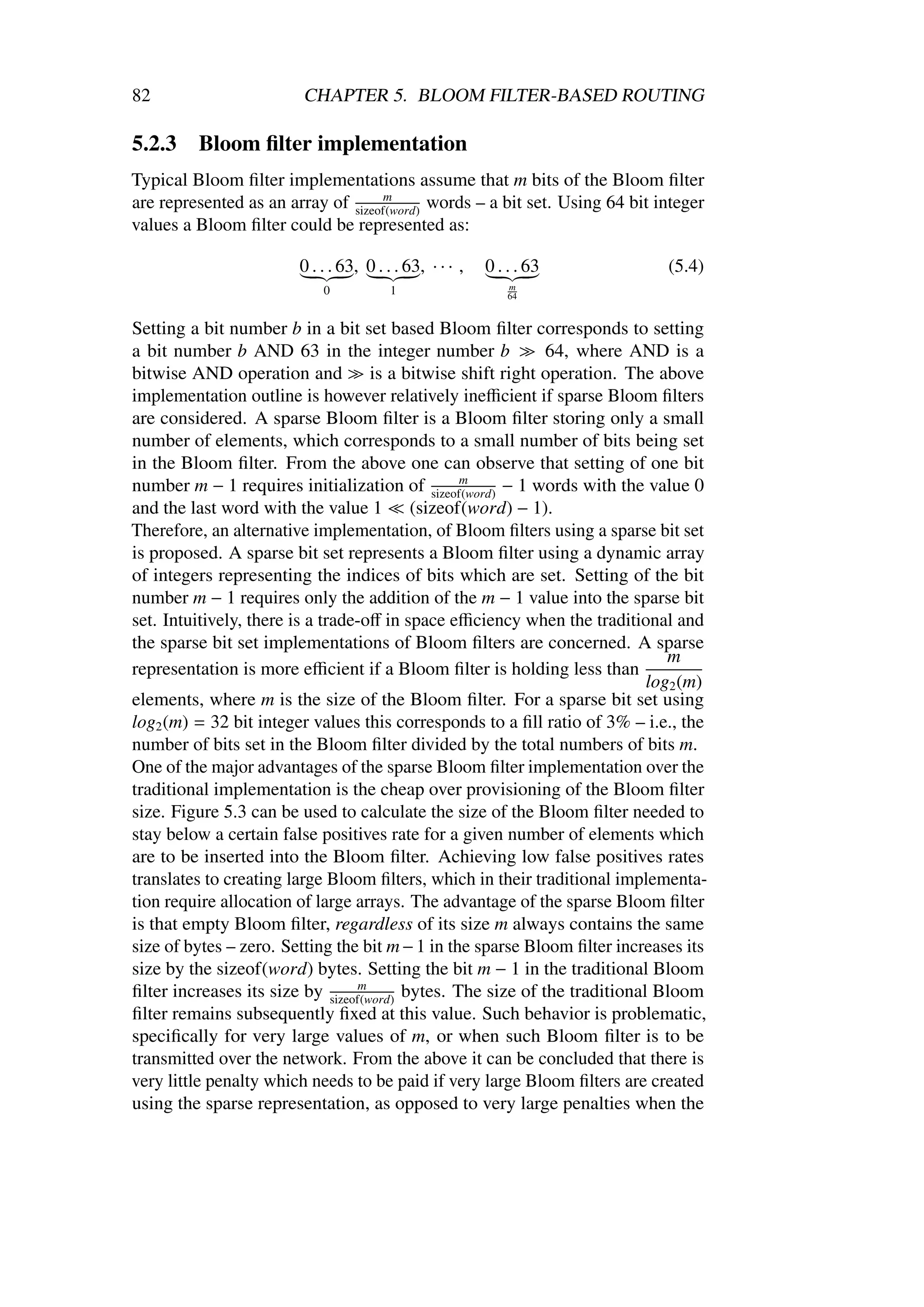 82                      CHAPTER 5. BLOOM FILTER-BASED ROUTING

5.2.3    Bloom ﬁlter implementation
Typical Bloom ﬁlter implementations assume that m bits of the Bloom ﬁlter
are represented as an array of sizeof(word) words – a bit set. Using 64 bit integer
                                    m

values a Bloom ﬁlter could be represented as:

                        0 . . . 63, 0 . . . 63, · · · ,   0 . . . 63         (5.4)
                            0            1                    m
                                                              64


Setting a bit number b in a bit set based Bloom ﬁlter corresponds to setting
a bit number b AND 63 in the integer number b                64, where AND is a
bitwise AND operation and is a bitwise shift right operation. The above
implementation outline is however relatively ineﬃcient if sparse Bloom ﬁlters
are considered. A sparse Bloom ﬁlter is a Bloom ﬁlter storing only a small
number of elements, which corresponds to a small number of bits being set
in the Bloom ﬁlter. From the above one can observe that setting of one bit
number m − 1 requires initialization of sizeof(word) − 1 words with the value 0
                                                 m

and the last word with the value 1 (sizeof(word) − 1).
Therefore, an alternative implementation, of Bloom ﬁlters using a sparse bit set
is proposed. A sparse bit set represents a Bloom ﬁlter using a dynamic array
of integers representing the indices of bits which are set. Setting of the bit
number m − 1 requires only the addition of the m − 1 value into the sparse bit
set. Intuitively, there is a trade-oﬀ in space eﬃciency when the traditional and
the sparse bit set implementations of Bloom ﬁlters are concerned. A sparse
                                                                              m
representation is more eﬃcient if a Bloom ﬁlter is holding less than
                                                                           log2 (m)
elements, where m is the size of the Bloom ﬁlter. For a sparse bit set using
log2 (m) = 32 bit integer values this corresponds to a ﬁll ratio of 3% – i.e., the
number of bits set in the Bloom ﬁlter divided by the total numbers of bits m.
One of the major advantages of the sparse Bloom ﬁlter implementation over the
traditional implementation is the cheap over provisioning of the Bloom ﬁlter
size. Figure 5.3 can be used to calculate the size of the Bloom ﬁlter needed to
stay below a certain false positives rate for a given number of elements which
are to be inserted into the Bloom ﬁlter. Achieving low false positives rates
translates to creating large Bloom ﬁlters, which in their traditional implementa-
tion require allocation of large arrays. The advantage of the sparse Bloom ﬁlter
is that empty Bloom ﬁlter, regardless of its size m always contains the same
size of bytes – zero. Setting the bit m − 1 in the sparse Bloom ﬁlter increases its
size by the sizeof(word) bytes. Setting the bit m − 1 in the traditional Bloom
ﬁlter increases its size by sizeof(word) bytes. The size of the traditional Bloom
                                  m

ﬁlter remains subsequently ﬁxed at this value. Such behavior is problematic,
speciﬁcally for very large values of m, or when such Bloom ﬁlter is to be
transmitted over the network. From the above it can be concluded that there is
very little penalty which needs to be paid if very large Bloom ﬁlters are created
using the sparse representation, as opposed to very large penalties when the
 