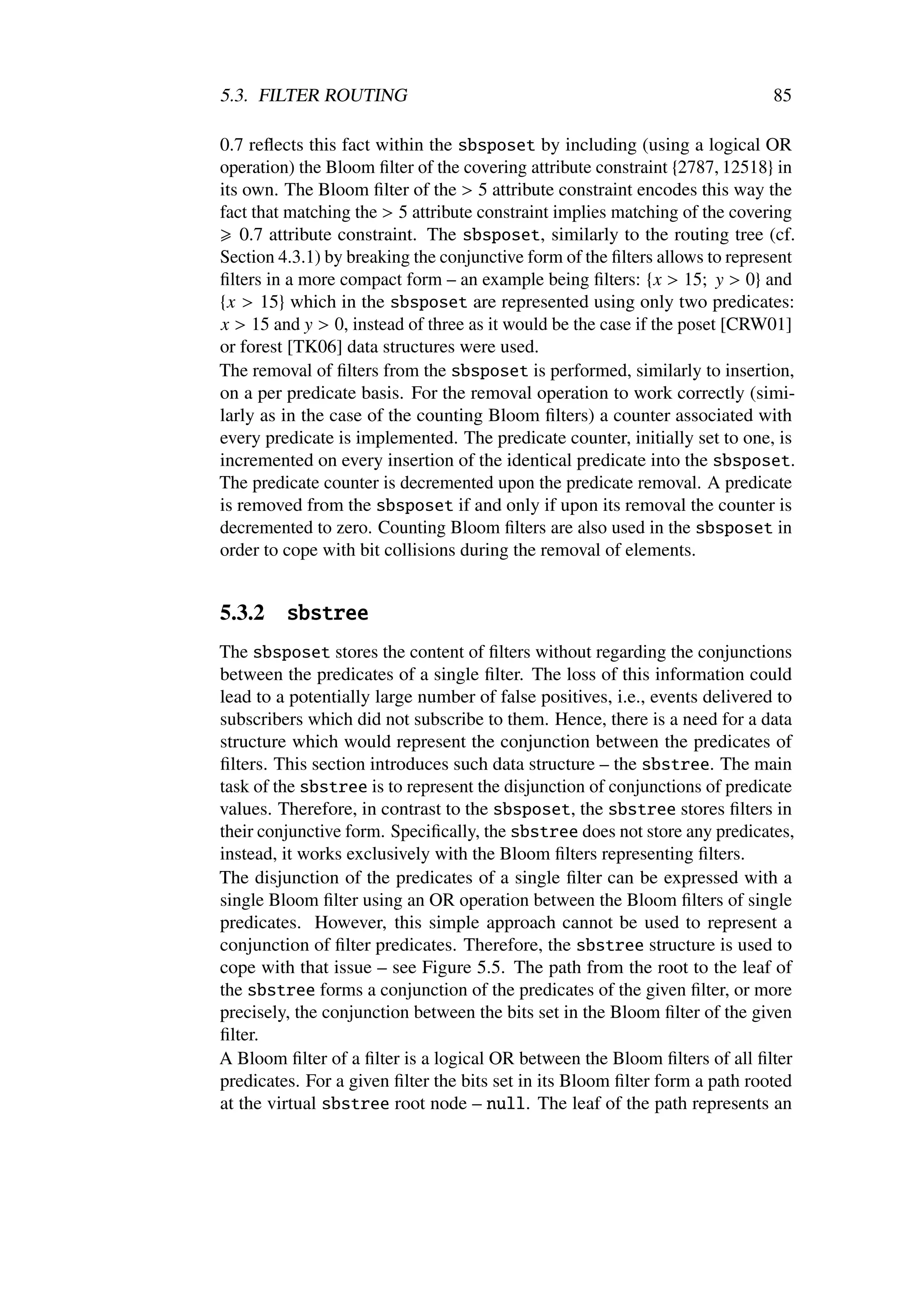 5.3. FILTER ROUTING                                                          85

0.7 reﬂects this fact within the sbsposet by including (using a logical OR
operation) the Bloom ﬁlter of the covering attribute constraint {2787, 12518} in
its own. The Bloom ﬁlter of the > 5 attribute constraint encodes this way the
fact that matching the > 5 attribute constraint implies matching of the covering
   0.7 attribute constraint. The sbsposet, similarly to the routing tree (cf.
Section 4.3.1) by breaking the conjunctive form of the ﬁlters allows to represent
ﬁlters in a more compact form – an example being ﬁlters: {x > 15; y > 0} and
{x > 15} which in the sbsposet are represented using only two predicates:
x > 15 and y > 0, instead of three as it would be the case if the poset [CRW01]
or forest [TK06] data structures were used.
The removal of ﬁlters from the sbsposet is performed, similarly to insertion,
on a per predicate basis. For the removal operation to work correctly (simi-
larly as in the case of the counting Bloom ﬁlters) a counter associated with
every predicate is implemented. The predicate counter, initially set to one, is
incremented on every insertion of the identical predicate into the sbsposet.
The predicate counter is decremented upon the predicate removal. A predicate
is removed from the sbsposet if and only if upon its removal the counter is
decremented to zero. Counting Bloom ﬁlters are also used in the sbsposet in
order to cope with bit collisions during the removal of elements.


5.3.2    sbstree
The sbsposet stores the content of ﬁlters without regarding the conjunctions
between the predicates of a single ﬁlter. The loss of this information could
lead to a potentially large number of false positives, i.e., events delivered to
subscribers which did not subscribe to them. Hence, there is a need for a data
structure which would represent the conjunction between the predicates of
ﬁlters. This section introduces such data structure – the sbstree. The main
task of the sbstree is to represent the disjunction of conjunctions of predicate
values. Therefore, in contrast to the sbsposet, the sbstree stores ﬁlters in
their conjunctive form. Speciﬁcally, the sbstree does not store any predicates,
instead, it works exclusively with the Bloom ﬁlters representing ﬁlters.
The disjunction of the predicates of a single ﬁlter can be expressed with a
single Bloom ﬁlter using an OR operation between the Bloom ﬁlters of single
predicates. However, this simple approach cannot be used to represent a
conjunction of ﬁlter predicates. Therefore, the sbstree structure is used to
cope with that issue – see Figure 5.5. The path from the root to the leaf of
the sbstree forms a conjunction of the predicates of the given ﬁlter, or more
precisely, the conjunction between the bits set in the Bloom ﬁlter of the given
ﬁlter.
A Bloom ﬁlter of a ﬁlter is a logical OR between the Bloom ﬁlters of all ﬁlter
predicates. For a given ﬁlter the bits set in its Bloom ﬁlter form a path rooted
at the virtual sbstree root node – null. The leaf of the path represents an
 