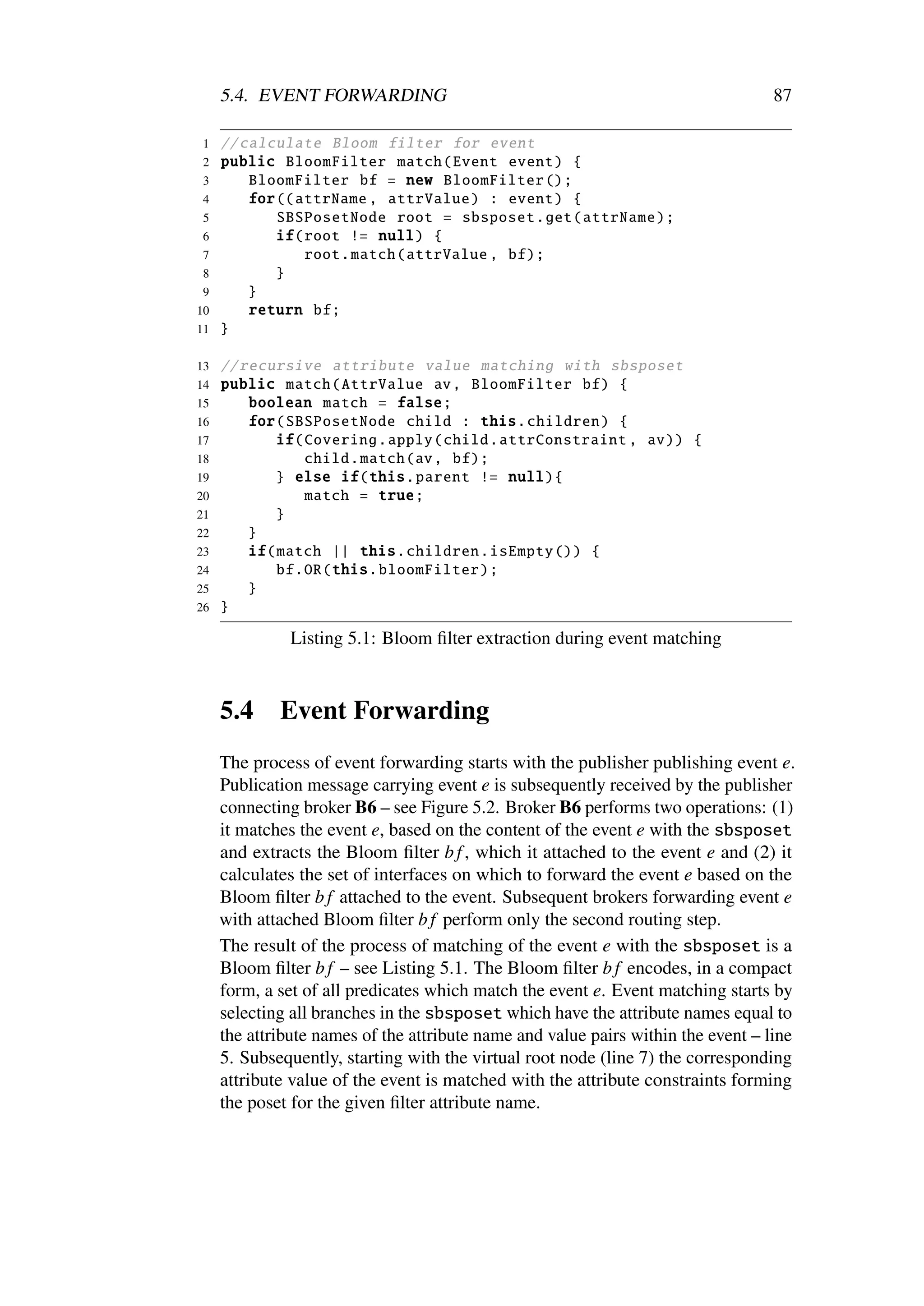 5.4. EVENT FORWARDING                                                        87

1    // calculate Bloom filter for event
2    public BloomFilter match ( Event event ) {
3        BloomFilter bf = new BloomFilter ();
4        for (( attrName , attrValue ) : event ) {
5            SBSPosetNode root = sbsposet .get( attrName );
6            if(root != null) {
7                root. match (attrValue , bf);
 8           }
 9       }
10       return bf;
11   }

13   // recursive attribute value matching with sbsposet
14   public match ( AttrValue av , BloomFilter bf) {
15       boolean match = false ;
16       for( SBSPosetNode child : this. children ) {
17           if( Covering . apply ( child . attrConstraint , av)) {
18               child . match (av , bf);
19           } else if(this. parent != null){
20               match = true;
21           }
22       }
23       if( match || this. children . isEmpty ()) {
24           bf.OR(this. bloomFilter );
25       }
26   }

               Listing 5.1: Bloom ﬁlter extraction during event matching



     5.4     Event Forwarding
     The process of event forwarding starts with the publisher publishing event e.
     Publication message carrying event e is subsequently received by the publisher
     connecting broker B6 – see Figure 5.2. Broker B6 performs two operations: (1)
     it matches the event e, based on the content of the event e with the sbsposet
     and extracts the Bloom ﬁlter b f , which it attached to the event e and (2) it
     calculates the set of interfaces on which to forward the event e based on the
     Bloom ﬁlter b f attached to the event. Subsequent brokers forwarding event e
     with attached Bloom ﬁlter b f perform only the second routing step.
     The result of the process of matching of the event e with the sbsposet is a
     Bloom ﬁlter b f – see Listing 5.1. The Bloom ﬁlter b f encodes, in a compact
     form, a set of all predicates which match the event e. Event matching starts by
     selecting all branches in the sbsposet which have the attribute names equal to
     the attribute names of the attribute name and value pairs within the event – line
     5. Subsequently, starting with the virtual root node (line 7) the corresponding
     attribute value of the event is matched with the attribute constraints forming
     the poset for the given ﬁlter attribute name.
 