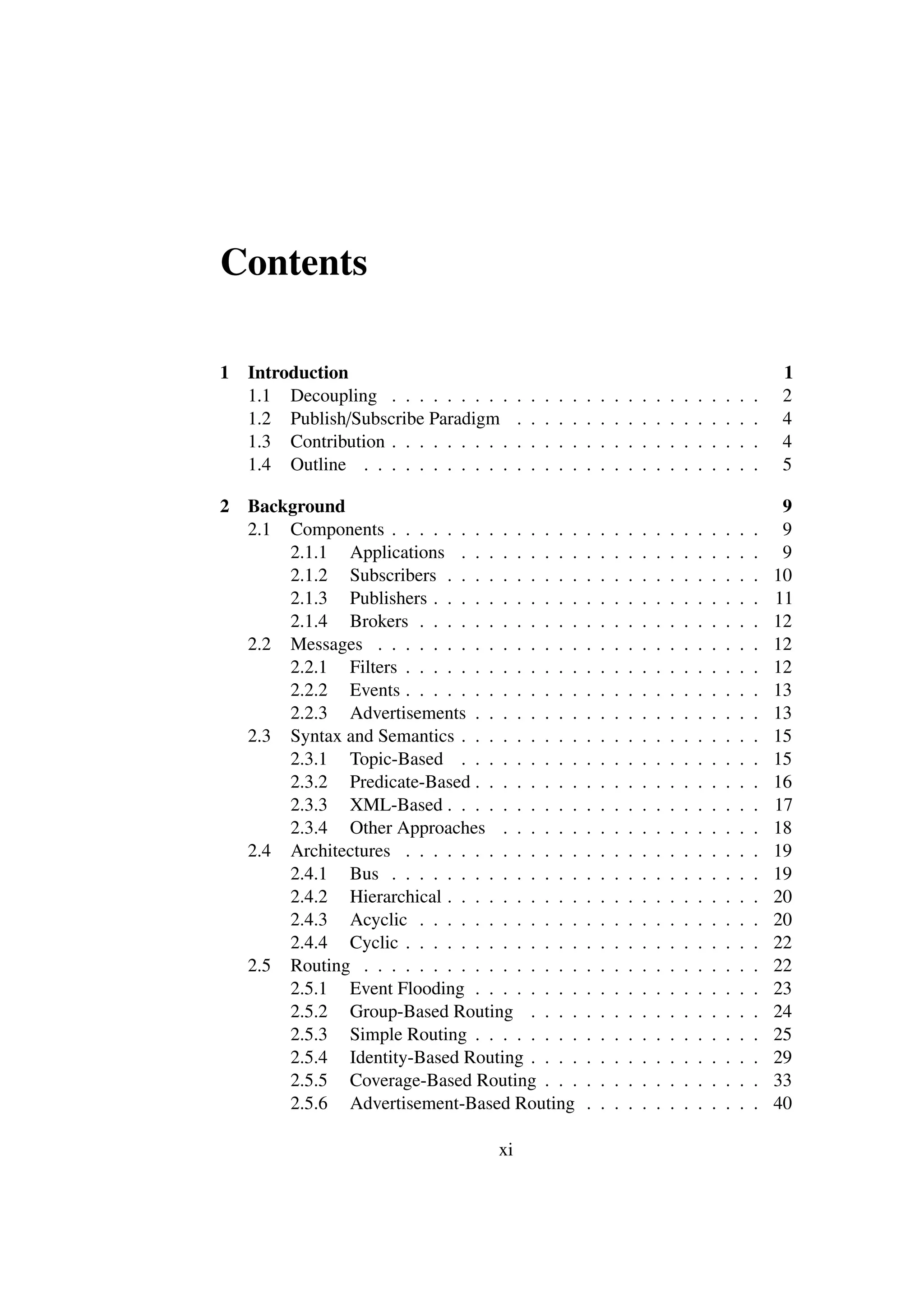 Contents

1   Introduction                                                                                                 1
    1.1 Decoupling . . . . . . . . .     .   .   .   .   .   .   .   .   .   .   .   .   .   .   .   .   .   .   2
    1.2 Publish/Subscribe Paradigm       .   .   .   .   .   .   .   .   .   .   .   .   .   .   .   .   .   .   4
    1.3 Contribution . . . . . . . . .   .   .   .   .   .   .   .   .   .   .   .   .   .   .   .   .   .   .   4
    1.4 Outline . . . . . . . . . . .    .   .   .   .   .   .   .   .   .   .   .   .   .   .   .   .   .   .   5

2   Background                                                                                                    9
    2.1 Components . . . . . . . . . . . . . .               .   .   .   .   .   .   .   .   .   .   .   .   .    9
        2.1.1 Applications . . . . . . . . .                 .   .   .   .   .   .   .   .   .   .   .   .   .    9
        2.1.2 Subscribers . . . . . . . . . .                .   .   .   .   .   .   .   .   .   .   .   .   .   10
        2.1.3 Publishers . . . . . . . . . . .               .   .   .   .   .   .   .   .   .   .   .   .   .   11
        2.1.4 Brokers . . . . . . . . . . . .                .   .   .   .   .   .   .   .   .   .   .   .   .   12
    2.2 Messages . . . . . . . . . . . . . . .               .   .   .   .   .   .   .   .   .   .   .   .   .   12
        2.2.1 Filters . . . . . . . . . . . . .              .   .   .   .   .   .   .   .   .   .   .   .   .   12
        2.2.2 Events . . . . . . . . . . . . .               .   .   .   .   .   .   .   .   .   .   .   .   .   13
        2.2.3 Advertisements . . . . . . . .                 .   .   .   .   .   .   .   .   .   .   .   .   .   13
    2.3 Syntax and Semantics . . . . . . . . .               .   .   .   .   .   .   .   .   .   .   .   .   .   15
        2.3.1 Topic-Based . . . . . . . . .                  .   .   .   .   .   .   .   .   .   .   .   .   .   15
        2.3.2 Predicate-Based . . . . . . . .                .   .   .   .   .   .   .   .   .   .   .   .   .   16
        2.3.3 XML-Based . . . . . . . . . .                  .   .   .   .   .   .   .   .   .   .   .   .   .   17
        2.3.4 Other Approaches . . . . . .                   .   .   .   .   .   .   .   .   .   .   .   .   .   18
    2.4 Architectures . . . . . . . . . . . . .              .   .   .   .   .   .   .   .   .   .   .   .   .   19
        2.4.1 Bus . . . . . . . . . . . . . .                .   .   .   .   .   .   .   .   .   .   .   .   .   19
        2.4.2 Hierarchical . . . . . . . . . .               .   .   .   .   .   .   .   .   .   .   .   .   .   20
        2.4.3 Acyclic . . . . . . . . . . . .                .   .   .   .   .   .   .   .   .   .   .   .   .   20
        2.4.4 Cyclic . . . . . . . . . . . . .               .   .   .   .   .   .   .   .   .   .   .   .   .   22
    2.5 Routing . . . . . . . . . . . . . . . .              .   .   .   .   .   .   .   .   .   .   .   .   .   22
        2.5.1 Event Flooding . . . . . . . .                 .   .   .   .   .   .   .   .   .   .   .   .   .   23
        2.5.2 Group-Based Routing . . . .                    .   .   .   .   .   .   .   .   .   .   .   .   .   24
        2.5.3 Simple Routing . . . . . . . .                 .   .   .   .   .   .   .   .   .   .   .   .   .   25
        2.5.4 Identity-Based Routing . . . .                 .   .   .   .   .   .   .   .   .   .   .   .   .   29
        2.5.5 Coverage-Based Routing . . .                   .   .   .   .   .   .   .   .   .   .   .   .   .   33
        2.5.6 Advertisement-Based Routing                    .   .   .   .   .   .   .   .   .   .   .   .   .   40

                                    xi
 