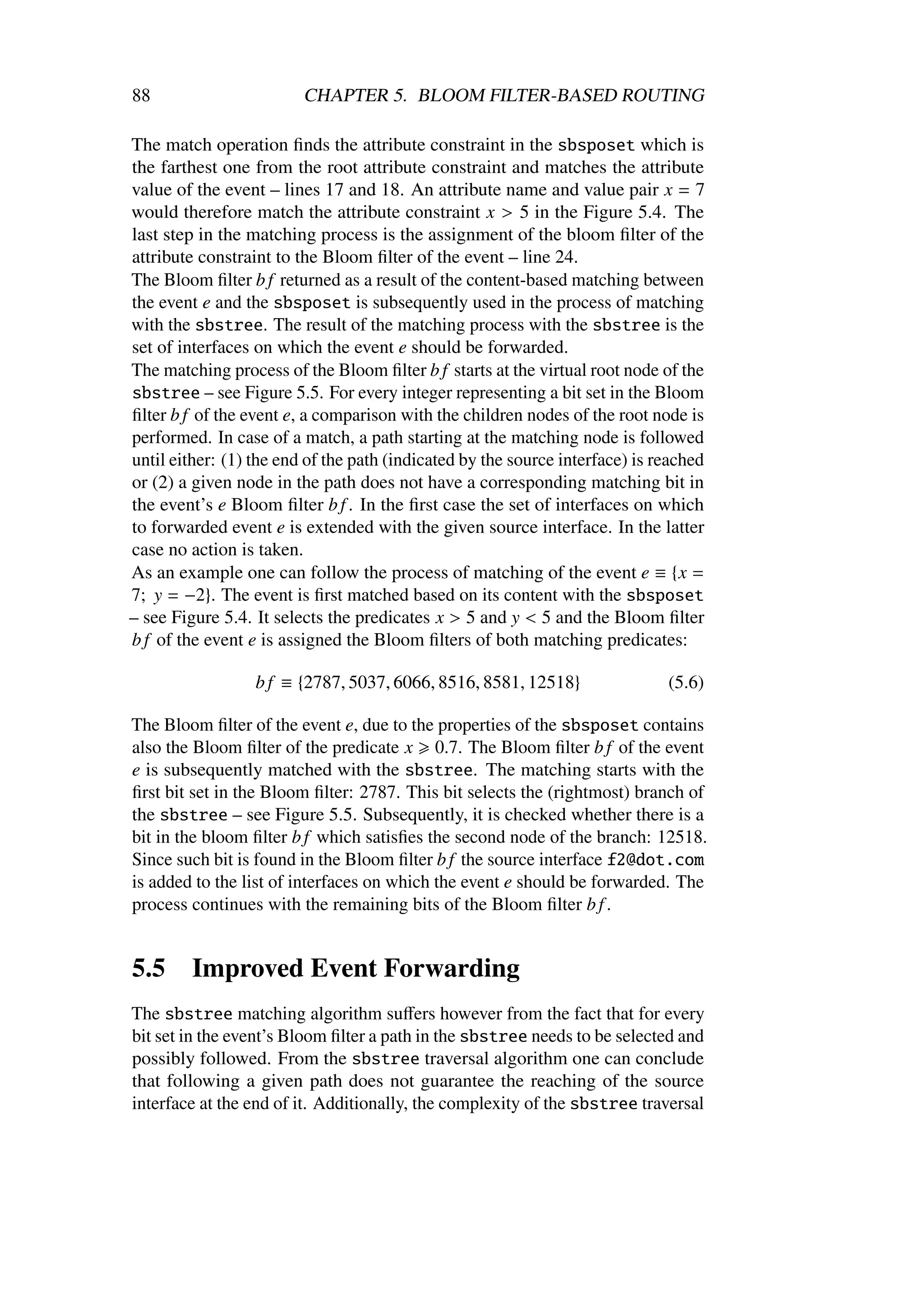 88                       CHAPTER 5. BLOOM FILTER-BASED ROUTING

The match operation ﬁnds the attribute constraint in the sbsposet which is
the farthest one from the root attribute constraint and matches the attribute
value of the event – lines 17 and 18. An attribute name and value pair x = 7
would therefore match the attribute constraint x > 5 in the Figure 5.4. The
last step in the matching process is the assignment of the bloom ﬁlter of the
attribute constraint to the Bloom ﬁlter of the event – line 24.
The Bloom ﬁlter b f returned as a result of the content-based matching between
the event e and the sbsposet is subsequently used in the process of matching
with the sbstree. The result of the matching process with the sbstree is the
set of interfaces on which the event e should be forwarded.
The matching process of the Bloom ﬁlter b f starts at the virtual root node of the
sbstree – see Figure 5.5. For every integer representing a bit set in the Bloom
ﬁlter b f of the event e, a comparison with the children nodes of the root node is
performed. In case of a match, a path starting at the matching node is followed
until either: (1) the end of the path (indicated by the source interface) is reached
or (2) a given node in the path does not have a corresponding matching bit in
the event’s e Bloom ﬁlter b f . In the ﬁrst case the set of interfaces on which
to forwarded event e is extended with the given source interface. In the latter
case no action is taken.
As an example one can follow the process of matching of the event e ≡ {x =
7; y = −2}. The event is ﬁrst matched based on its content with the sbsposet
– see Figure 5.4. It selects the predicates x > 5 and y < 5 and the Bloom ﬁlter
b f of the event e is assigned the Bloom ﬁlters of both matching predicates:

                  b f ≡ {2787, 5037, 6066, 8516, 8581, 12518}                 (5.6)

The Bloom ﬁlter of the event e, due to the properties of the sbsposet contains
also the Bloom ﬁlter of the predicate x 0.7. The Bloom ﬁlter b f of the event
e is subsequently matched with the sbstree. The matching starts with the
ﬁrst bit set in the Bloom ﬁlter: 2787. This bit selects the (rightmost) branch of
the sbstree – see Figure 5.5. Subsequently, it is checked whether there is a
bit in the bloom ﬁlter b f which satisﬁes the second node of the branch: 12518.
Since such bit is found in the Bloom ﬁlter b f the source interface f2@dot.com
is added to the list of interfaces on which the event e should be forwarded. The
process continues with the remaining bits of the Bloom ﬁlter b f .


5.5      Improved Event Forwarding
The sbstree matching algorithm suﬀers however from the fact that for every
bit set in the event’s Bloom ﬁlter a path in the sbstree needs to be selected and
possibly followed. From the sbstree traversal algorithm one can conclude
that following a given path does not guarantee the reaching of the source
interface at the end of it. Additionally, the complexity of the sbstree traversal
 
