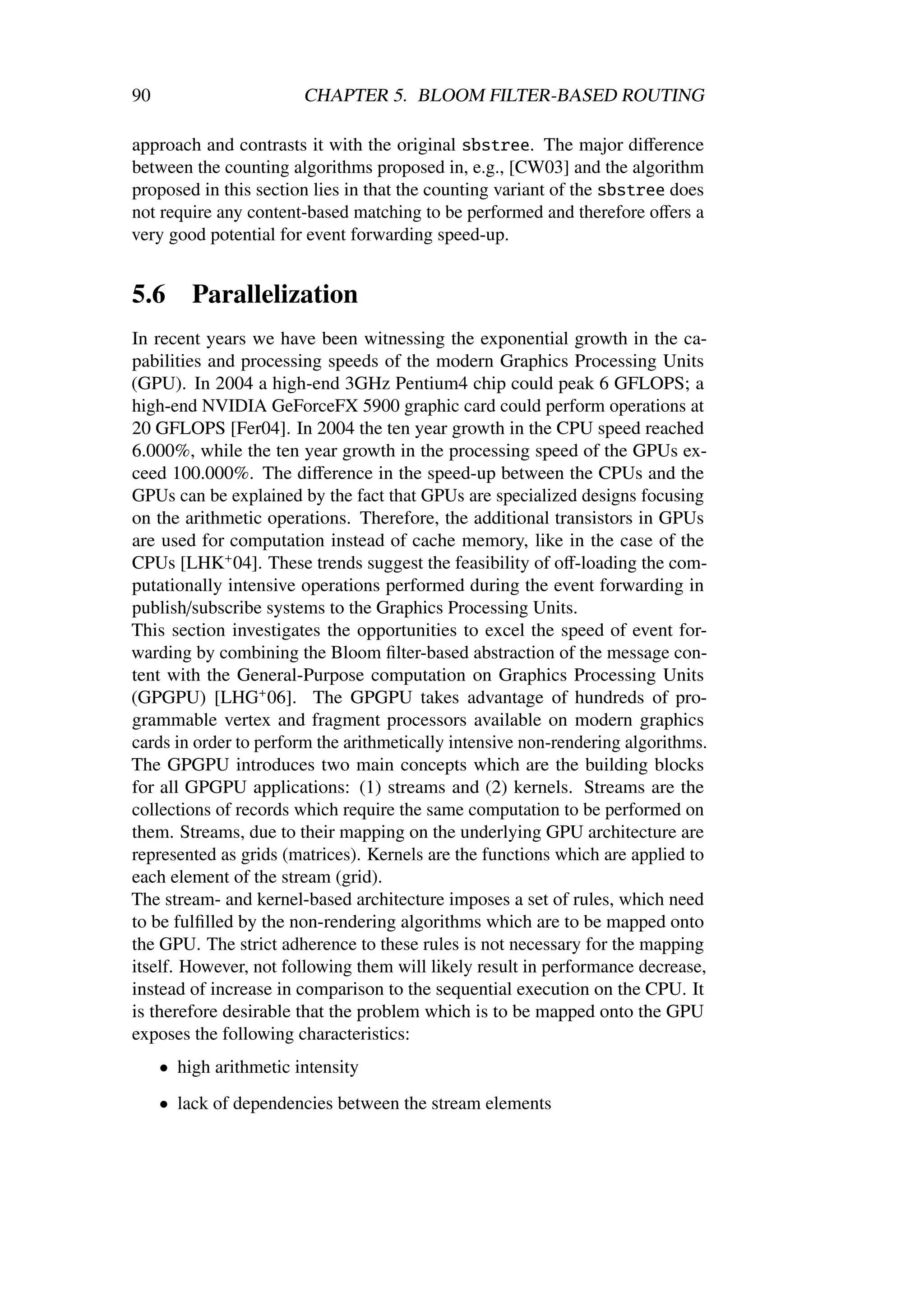 90                      CHAPTER 5. BLOOM FILTER-BASED ROUTING

approach and contrasts it with the original sbstree. The major diﬀerence
between the counting algorithms proposed in, e.g., [CW03] and the algorithm
proposed in this section lies in that the counting variant of the sbstree does
not require any content-based matching to be performed and therefore oﬀers a
very good potential for event forwarding speed-up.


5.6      Parallelization
In recent years we have been witnessing the exponential growth in the ca-
pabilities and processing speeds of the modern Graphics Processing Units
(GPU). In 2004 a high-end 3GHz Pentium4 chip could peak 6 GFLOPS; a
high-end NVIDIA GeForceFX 5900 graphic card could perform operations at
20 GFLOPS [Fer04]. In 2004 the ten year growth in the CPU speed reached
6.000%, while the ten year growth in the processing speed of the GPUs ex-
ceed 100.000%. The diﬀerence in the speed-up between the CPUs and the
GPUs can be explained by the fact that GPUs are specialized designs focusing
on the arithmetic operations. Therefore, the additional transistors in GPUs
are used for computation instead of cache memory, like in the case of the
CPUs [LHK+ 04]. These trends suggest the feasibility of oﬀ-loading the com-
putationally intensive operations performed during the event forwarding in
publish/subscribe systems to the Graphics Processing Units.
This section investigates the opportunities to excel the speed of event for-
warding by combining the Bloom ﬁlter-based abstraction of the message con-
tent with the General-Purpose computation on Graphics Processing Units
(GPGPU) [LHG+ 06]. The GPGPU takes advantage of hundreds of pro-
grammable vertex and fragment processors available on modern graphics
cards in order to perform the arithmetically intensive non-rendering algorithms.
The GPGPU introduces two main concepts which are the building blocks
for all GPGPU applications: (1) streams and (2) kernels. Streams are the
collections of records which require the same computation to be performed on
them. Streams, due to their mapping on the underlying GPU architecture are
represented as grids (matrices). Kernels are the functions which are applied to
each element of the stream (grid).
The stream- and kernel-based architecture imposes a set of rules, which need
to be fulﬁlled by the non-rendering algorithms which are to be mapped onto
the GPU. The strict adherence to these rules is not necessary for the mapping
itself. However, not following them will likely result in performance decrease,
instead of increase in comparison to the sequential execution on the CPU. It
is therefore desirable that the problem which is to be mapped onto the GPU
exposes the following characteristics:
     • high arithmetic intensity
     • lack of dependencies between the stream elements
 