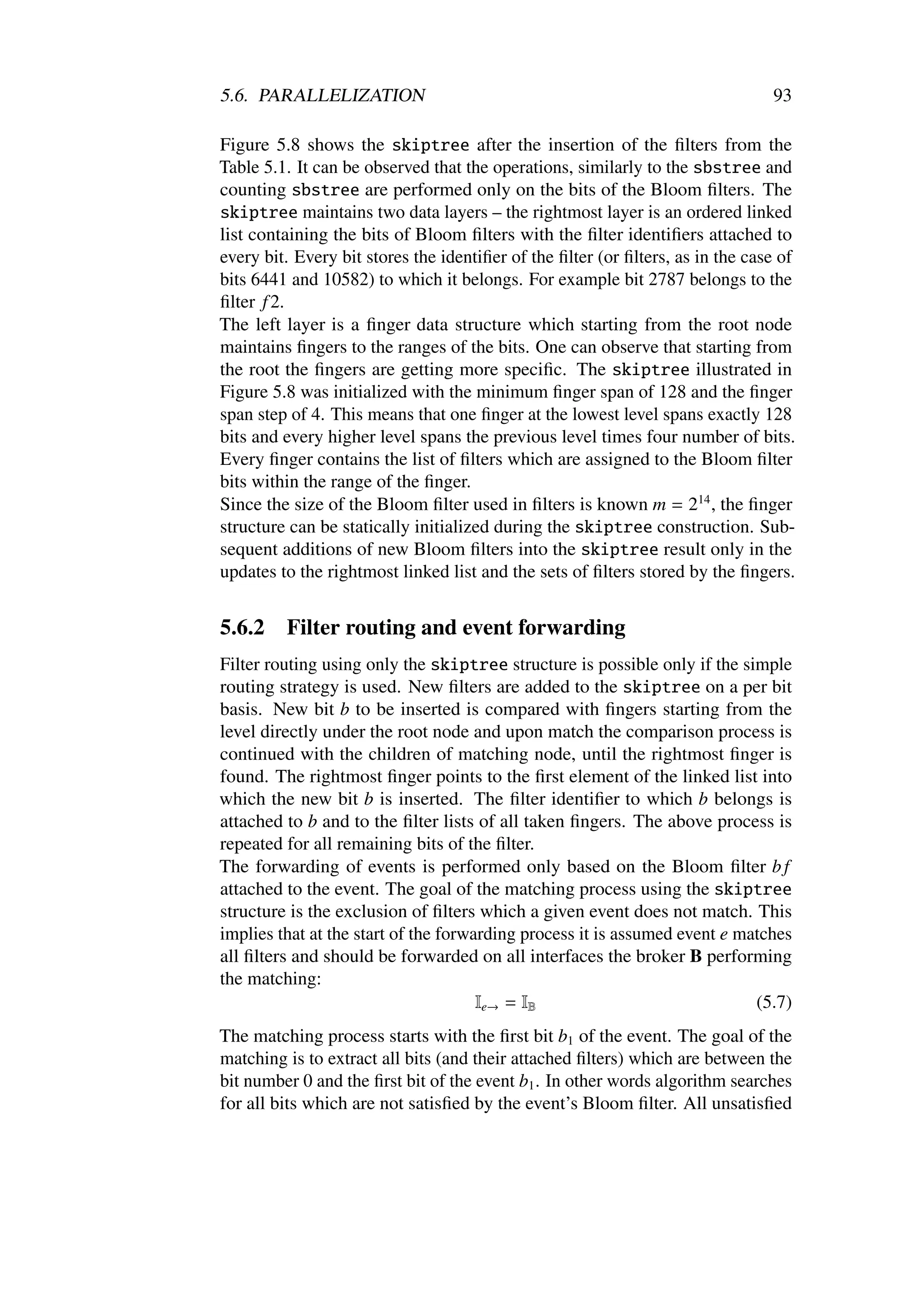 5.6. PARALLELIZATION                                                            93

Figure 5.8 shows the skiptree after the insertion of the ﬁlters from the
Table 5.1. It can be observed that the operations, similarly to the sbstree and
counting sbstree are performed only on the bits of the Bloom ﬁlters. The
skiptree maintains two data layers – the rightmost layer is an ordered linked
list containing the bits of Bloom ﬁlters with the ﬁlter identiﬁers attached to
every bit. Every bit stores the identiﬁer of the ﬁlter (or ﬁlters, as in the case of
bits 6441 and 10582) to which it belongs. For example bit 2787 belongs to the
ﬁlter f 2.
The left layer is a ﬁnger data structure which starting from the root node
maintains ﬁngers to the ranges of the bits. One can observe that starting from
the root the ﬁngers are getting more speciﬁc. The skiptree illustrated in
Figure 5.8 was initialized with the minimum ﬁnger span of 128 and the ﬁnger
span step of 4. This means that one ﬁnger at the lowest level spans exactly 128
bits and every higher level spans the previous level times four number of bits.
Every ﬁnger contains the list of ﬁlters which are assigned to the Bloom ﬁlter
bits within the range of the ﬁnger.
Since the size of the Bloom ﬁlter used in ﬁlters is known m = 214 , the ﬁnger
structure can be statically initialized during the skiptree construction. Sub-
sequent additions of new Bloom ﬁlters into the skiptree result only in the
updates to the rightmost linked list and the sets of ﬁlters stored by the ﬁngers.


5.6.2    Filter routing and event forwarding
Filter routing using only the skiptree structure is possible only if the simple
routing strategy is used. New ﬁlters are added to the skiptree on a per bit
basis. New bit b to be inserted is compared with ﬁngers starting from the
level directly under the root node and upon match the comparison process is
continued with the children of matching node, until the rightmost ﬁnger is
found. The rightmost ﬁnger points to the ﬁrst element of the linked list into
which the new bit b is inserted. The ﬁlter identiﬁer to which b belongs is
attached to b and to the ﬁlter lists of all taken ﬁngers. The above process is
repeated for all remaining bits of the ﬁlter.
The forwarding of events is performed only based on the Bloom ﬁlter b f
attached to the event. The goal of the matching process using the skiptree
structure is the exclusion of ﬁlters which a given event does not match. This
implies that at the start of the forwarding process it is assumed event e matches
all ﬁlters and should be forwarded on all interfaces the broker B performing
the matching:
                                      Ie→ = IB                              (5.7)
The matching process starts with the ﬁrst bit b1 of the event. The goal of the
matching is to extract all bits (and their attached ﬁlters) which are between the
bit number 0 and the ﬁrst bit of the event b1 . In other words algorithm searches
for all bits which are not satisﬁed by the event’s Bloom ﬁlter. All unsatisﬁed
 