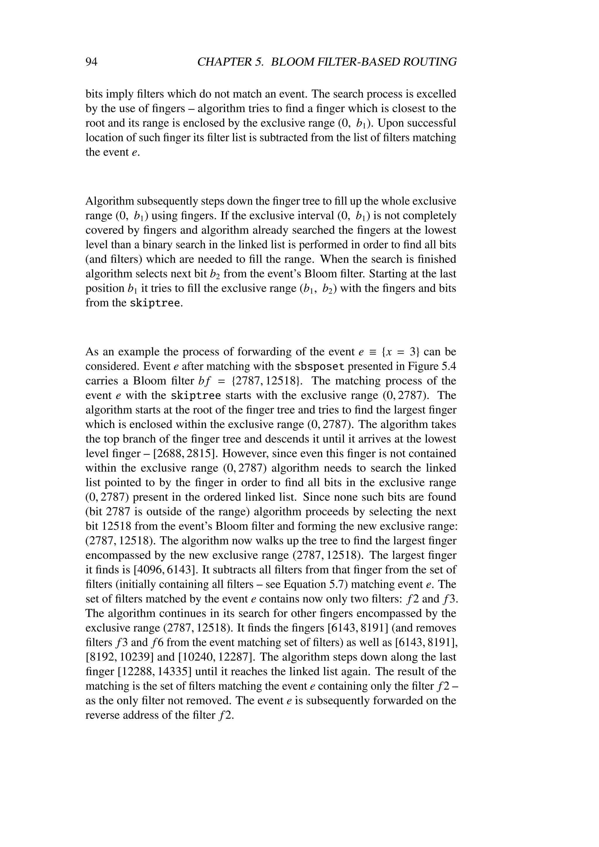 94                       CHAPTER 5. BLOOM FILTER-BASED ROUTING

bits imply ﬁlters which do not match an event. The search process is excelled
by the use of ﬁngers – algorithm tries to ﬁnd a ﬁnger which is closest to the
root and its range is enclosed by the exclusive range (0, b1 ). Upon successful
location of such ﬁnger its ﬁlter list is subtracted from the list of ﬁlters matching
the event e.



Algorithm subsequently steps down the ﬁnger tree to ﬁll up the whole exclusive
range (0, b1 ) using ﬁngers. If the exclusive interval (0, b1 ) is not completely
covered by ﬁngers and algorithm already searched the ﬁngers at the lowest
level than a binary search in the linked list is performed in order to ﬁnd all bits
(and ﬁlters) which are needed to ﬁll the range. When the search is ﬁnished
algorithm selects next bit b2 from the event’s Bloom ﬁlter. Starting at the last
position b1 it tries to ﬁll the exclusive range (b1 , b2 ) with the ﬁngers and bits
from the skiptree.



As an example the process of forwarding of the event e ≡ {x = 3} can be
considered. Event e after matching with the sbsposet presented in Figure 5.4
carries a Bloom ﬁlter b f = {2787, 12518}. The matching process of the
event e with the skiptree starts with the exclusive range (0, 2787). The
algorithm starts at the root of the ﬁnger tree and tries to ﬁnd the largest ﬁnger
which is enclosed within the exclusive range (0, 2787). The algorithm takes
the top branch of the ﬁnger tree and descends it until it arrives at the lowest
level ﬁnger – [2688, 2815]. However, since even this ﬁnger is not contained
within the exclusive range (0, 2787) algorithm needs to search the linked
list pointed to by the ﬁnger in order to ﬁnd all bits in the exclusive range
(0, 2787) present in the ordered linked list. Since none such bits are found
(bit 2787 is outside of the range) algorithm proceeds by selecting the next
bit 12518 from the event’s Bloom ﬁlter and forming the new exclusive range:
(2787, 12518). The algorithm now walks up the tree to ﬁnd the largest ﬁnger
encompassed by the new exclusive range (2787, 12518). The largest ﬁnger
it ﬁnds is [4096, 6143]. It subtracts all ﬁlters from that ﬁnger from the set of
ﬁlters (initially containing all ﬁlters – see Equation 5.7) matching event e. The
set of ﬁlters matched by the event e contains now only two ﬁlters: f 2 and f 3.
The algorithm continues in its search for other ﬁngers encompassed by the
exclusive range (2787, 12518). It ﬁnds the ﬁngers [6143, 8191] (and removes
ﬁlters f 3 and f 6 from the event matching set of ﬁlters) as well as [6143, 8191],
[8192, 10239] and [10240, 12287]. The algorithm steps down along the last
ﬁnger [12288, 14335] until it reaches the linked list again. The result of the
matching is the set of ﬁlters matching the event e containing only the ﬁlter f 2 –
as the only ﬁlter not removed. The event e is subsequently forwarded on the
reverse address of the ﬁlter f 2.
 