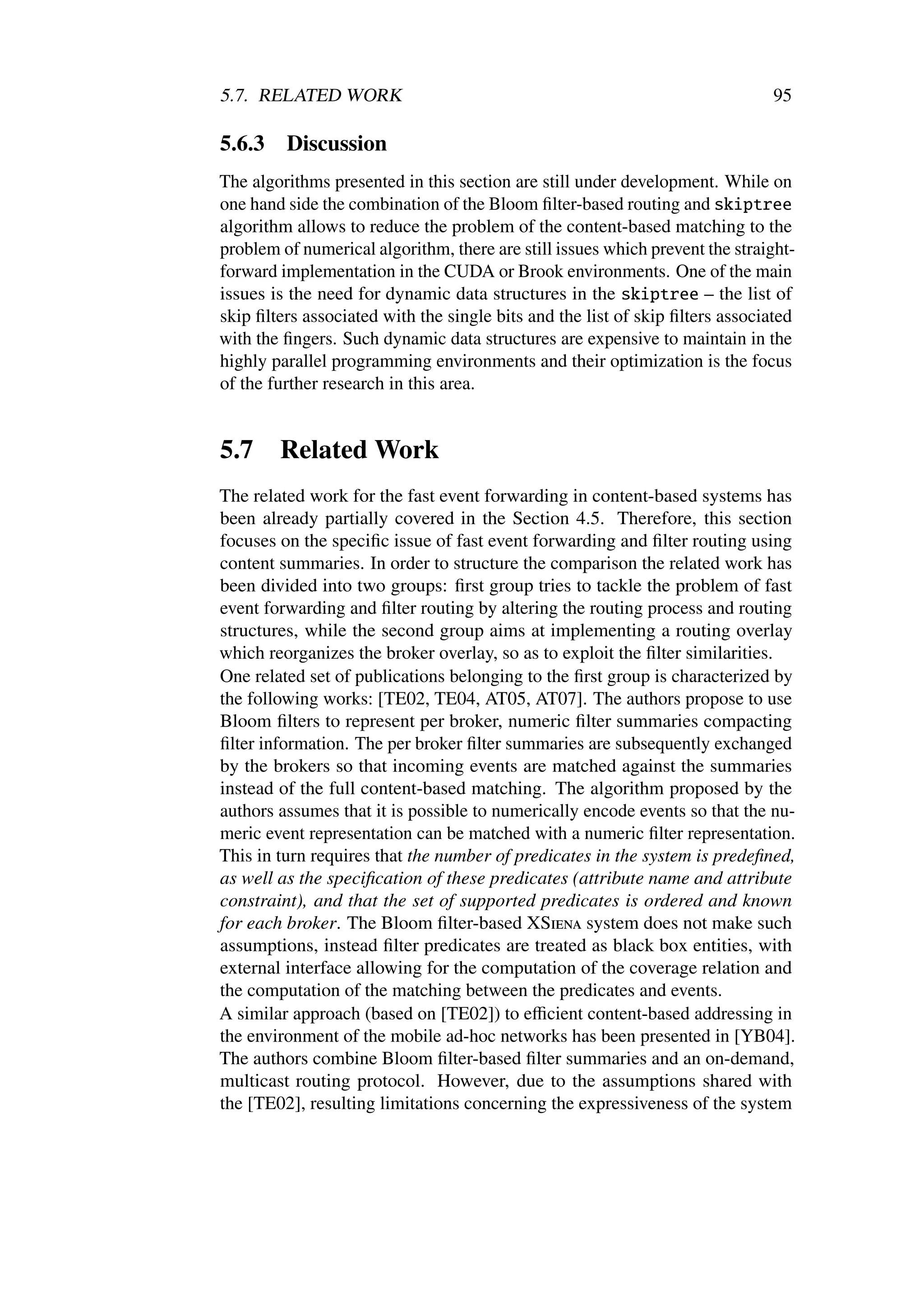 5.7. RELATED WORK                                                             95

5.6.3    Discussion
The algorithms presented in this section are still under development. While on
one hand side the combination of the Bloom ﬁlter-based routing and skiptree
algorithm allows to reduce the problem of the content-based matching to the
problem of numerical algorithm, there are still issues which prevent the straight-
forward implementation in the CUDA or Brook environments. One of the main
issues is the need for dynamic data structures in the skiptree – the list of
skip ﬁlters associated with the single bits and the list of skip ﬁlters associated
with the ﬁngers. Such dynamic data structures are expensive to maintain in the
highly parallel programming environments and their optimization is the focus
of the further research in this area.


5.7     Related Work
The related work for the fast event forwarding in content-based systems has
been already partially covered in the Section 4.5. Therefore, this section
focuses on the speciﬁc issue of fast event forwarding and ﬁlter routing using
content summaries. In order to structure the comparison the related work has
been divided into two groups: ﬁrst group tries to tackle the problem of fast
event forwarding and ﬁlter routing by altering the routing process and routing
structures, while the second group aims at implementing a routing overlay
which reorganizes the broker overlay, so as to exploit the ﬁlter similarities.
One related set of publications belonging to the ﬁrst group is characterized by
the following works: [TE02, TE04, AT05, AT07]. The authors propose to use
Bloom ﬁlters to represent per broker, numeric ﬁlter summaries compacting
ﬁlter information. The per broker ﬁlter summaries are subsequently exchanged
by the brokers so that incoming events are matched against the summaries
instead of the full content-based matching. The algorithm proposed by the
authors assumes that it is possible to numerically encode events so that the nu-
meric event representation can be matched with a numeric ﬁlter representation.
This in turn requires that the number of predicates in the system is predeﬁned,
as well as the speciﬁcation of these predicates (attribute name and attribute
constraint), and that the set of supported predicates is ordered and known
for each broker. The Bloom ﬁlter-based XSiena system does not make such
assumptions, instead ﬁlter predicates are treated as black box entities, with
external interface allowing for the computation of the coverage relation and
the computation of the matching between the predicates and events.
A similar approach (based on [TE02]) to eﬃcient content-based addressing in
the environment of the mobile ad-hoc networks has been presented in [YB04].
The authors combine Bloom ﬁlter-based ﬁlter summaries and an on-demand,
multicast routing protocol. However, due to the assumptions shared with
the [TE02], resulting limitations concerning the expressiveness of the system
 