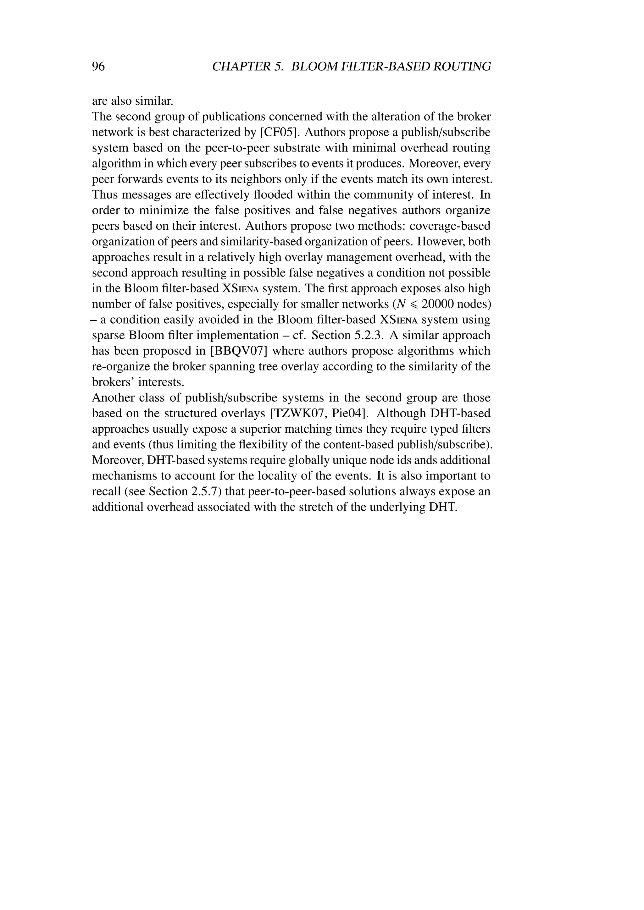 96                      CHAPTER 5. BLOOM FILTER-BASED ROUTING

are also similar.
The second group of publications concerned with the alteration of the broker
network is best characterized by [CF05]. Authors propose a publish/subscribe
system based on the peer-to-peer substrate with minimal overhead routing
algorithm in which every peer subscribes to events it produces. Moreover, every
peer forwards events to its neighbors only if the events match its own interest.
Thus messages are eﬀectively ﬂooded within the community of interest. In
order to minimize the false positives and false negatives authors organize
peers based on their interest. Authors propose two methods: coverage-based
organization of peers and similarity-based organization of peers. However, both
approaches result in a relatively high overlay management overhead, with the
second approach resulting in possible false negatives a condition not possible
in the Bloom ﬁlter-based XSiena system. The ﬁrst approach exposes also high
number of false positives, especially for smaller networks (N 20000 nodes)
– a condition easily avoided in the Bloom ﬁlter-based XSiena system using
sparse Bloom ﬁlter implementation – cf. Section 5.2.3. A similar approach
has been proposed in [BBQV07] where authors propose algorithms which
re-organize the broker spanning tree overlay according to the similarity of the
brokers’ interests.
Another class of publish/subscribe systems in the second group are those
based on the structured overlays [TZWK07, Pie04]. Although DHT-based
approaches usually expose a superior matching times they require typed ﬁlters
and events (thus limiting the ﬂexibility of the content-based publish/subscribe).
Moreover, DHT-based systems require globally unique node ids ands additional
mechanisms to account for the locality of the events. It is also important to
recall (see Section 2.5.7) that peer-to-peer-based solutions always expose an
additional overhead associated with the stretch of the underlying DHT.
 
