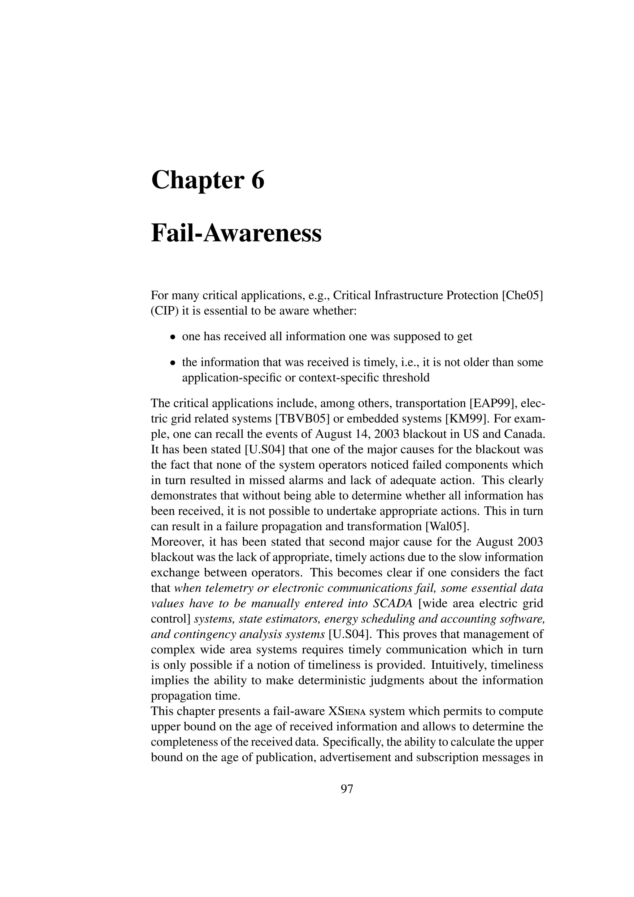 Chapter 6

Fail-Awareness

For many critical applications, e.g., Critical Infrastructure Protection [Che05]
(CIP) it is essential to be aware whether:

   • one has received all information one was supposed to get

   • the information that was received is timely, i.e., it is not older than some
     application-speciﬁc or context-speciﬁc threshold

The critical applications include, among others, transportation [EAP99], elec-
tric grid related systems [TBVB05] or embedded systems [KM99]. For exam-
ple, one can recall the events of August 14, 2003 blackout in US and Canada.
It has been stated [U.S04] that one of the major causes for the blackout was
the fact that none of the system operators noticed failed components which
in turn resulted in missed alarms and lack of adequate action. This clearly
demonstrates that without being able to determine whether all information has
been received, it is not possible to undertake appropriate actions. This in turn
can result in a failure propagation and transformation [Wal05].
Moreover, it has been stated that second major cause for the August 2003
blackout was the lack of appropriate, timely actions due to the slow information
exchange between operators. This becomes clear if one considers the fact
that when telemetry or electronic communications fail, some essential data
values have to be manually entered into SCADA [wide area electric grid
control] systems, state estimators, energy scheduling and accounting software,
and contingency analysis systems [U.S04]. This proves that management of
complex wide area systems requires timely communication which in turn
is only possible if a notion of timeliness is provided. Intuitively, timeliness
implies the ability to make deterministic judgments about the information
propagation time.
This chapter presents a fail-aware XSiena system which permits to compute
upper bound on the age of received information and allows to determine the
completeness of the received data. Speciﬁcally, the ability to calculate the upper
bound on the age of publication, advertisement and subscription messages in

                                       97
 