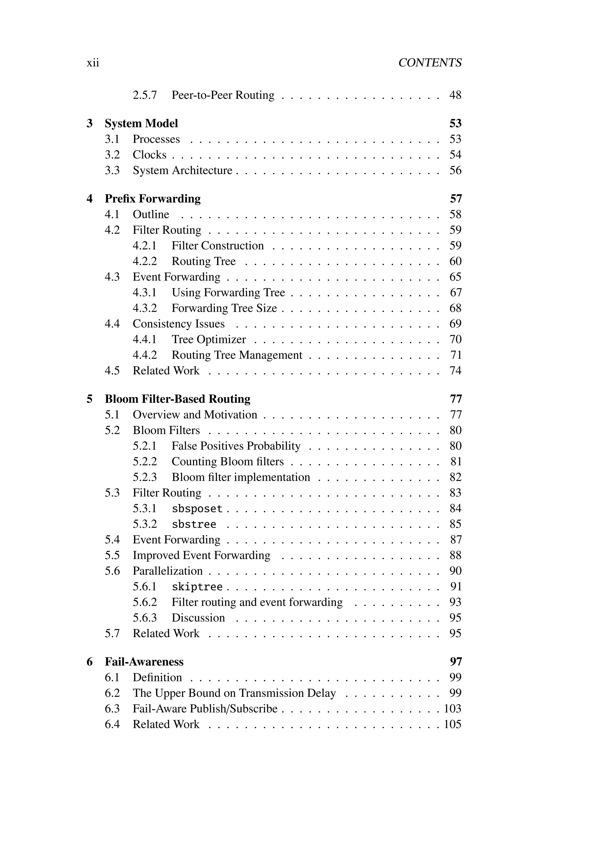 xii                                                                                      CONTENTS

           2.5.7    Peer-to-Peer Routing . . . . . . . . . . . . . . . . . . 48

3     System Model                                                           53
      3.1 Processes . . . . . . . . . . . . . . . . . . . . . . . . . . . . 53
      3.2 Clocks . . . . . . . . . . . . . . . . . . . . . . . . . . . . . . 54
      3.3 System Architecture . . . . . . . . . . . . . . . . . . . . . . . 56

4     Preﬁx Forwarding                                                                                       57
      4.1 Outline . . . . . . . . . . . . . .    .   .   .   .   .   .   .   .   .   .   .   .   .   .   .   58
      4.2 Filter Routing . . . . . . . . . . .   .   .   .   .   .   .   .   .   .   .   .   .   .   .   .   59
           4.2.1 Filter Construction . . . .     .   .   .   .   .   .   .   .   .   .   .   .   .   .   .   59
           4.2.2 Routing Tree . . . . . . .      .   .   .   .   .   .   .   .   .   .   .   .   .   .   .   60
      4.3 Event Forwarding . . . . . . . . .     .   .   .   .   .   .   .   .   .   .   .   .   .   .   .   65
           4.3.1 Using Forwarding Tree . .       .   .   .   .   .   .   .   .   .   .   .   .   .   .   .   67
           4.3.2 Forwarding Tree Size . . .      .   .   .   .   .   .   .   .   .   .   .   .   .   .   .   68
      4.4 Consistency Issues . . . . . . . .     .   .   .   .   .   .   .   .   .   .   .   .   .   .   .   69
           4.4.1 Tree Optimizer . . . . . .      .   .   .   .   .   .   .   .   .   .   .   .   .   .   .   70
           4.4.2 Routing Tree Management         .   .   .   .   .   .   .   .   .   .   .   .   .   .   .   71
      4.5 Related Work . . . . . . . . . . .     .   .   .   .   .   .   .   .   .   .   .   .   .   .   .   74

5     Bloom Filter-Based Routing                                                                             77
      5.1 Overview and Motivation . . . . . . . . . .                .   .   .   .   .   .   .   .   .   .   77
      5.2 Bloom Filters . . . . . . . . . . . . . . . .              .   .   .   .   .   .   .   .   .   .   80
          5.2.1 False Positives Probability . . . . .                .   .   .   .   .   .   .   .   .   .   80
          5.2.2 Counting Bloom ﬁlters . . . . . . .                  .   .   .   .   .   .   .   .   .   .   81
          5.2.3 Bloom ﬁlter implementation . . . .                   .   .   .   .   .   .   .   .   .   .   82
      5.3 Filter Routing . . . . . . . . . . . . . . . .             .   .   .   .   .   .   .   .   .   .   83
          5.3.1 sbsposet . . . . . . . . . . . . . .                 .   .   .   .   .   .   .   .   .   .   84
          5.3.2 sbstree . . . . . . . . . . . . . .                  .   .   .   .   .   .   .   .   .   .   85
      5.4 Event Forwarding . . . . . . . . . . . . . .               .   .   .   .   .   .   .   .   .   .   87
      5.5 Improved Event Forwarding . . . . . . . .                  .   .   .   .   .   .   .   .   .   .   88
      5.6 Parallelization . . . . . . . . . . . . . . . .            .   .   .   .   .   .   .   .   .   .   90
          5.6.1 skiptree . . . . . . . . . . . . . .                 .   .   .   .   .   .   .   .   .   .   91
          5.6.2 Filter routing and event forwarding                  .   .   .   .   .   .   .   .   .   .   93
          5.6.3 Discussion . . . . . . . . . . . . .                 .   .   .   .   .   .   .   .   .   .   95
      5.7 Related Work . . . . . . . . . . . . . . . .               .   .   .   .   .   .   .   .   .   .   95

6     Fail-Awareness                                                                                          97
      6.1 Deﬁnition . . . . . . . . . . . . . . . . .            .   .   .   .   .   .   .   .   .   .   .    99
      6.2 The Upper Bound on Transmission Delay                  .   .   .   .   .   .   .   .   .   .   .    99
      6.3 Fail-Aware Publish/Subscribe . . . . . . .             .   .   .   .   .   .   .   .   .   .   .   103
      6.4 Related Work . . . . . . . . . . . . . . .             .   .   .   .   .   .   .   .   .   .   .   105
 