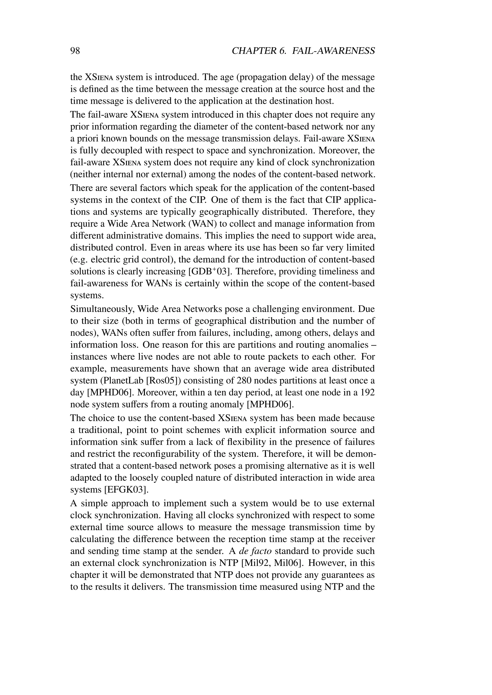 98                                        CHAPTER 6. FAIL-AWARENESS

the XSiena system is introduced. The age (propagation delay) of the message
is deﬁned as the time between the message creation at the source host and the
time message is delivered to the application at the destination host.
The fail-aware XSiena system introduced in this chapter does not require any
prior information regarding the diameter of the content-based network nor any
a priori known bounds on the message transmission delays. Fail-aware XSiena
is fully decoupled with respect to space and synchronization. Moreover, the
fail-aware XSiena system does not require any kind of clock synchronization
(neither internal nor external) among the nodes of the content-based network.
There are several factors which speak for the application of the content-based
systems in the context of the CIP. One of them is the fact that CIP applica-
tions and systems are typically geographically distributed. Therefore, they
require a Wide Area Network (WAN) to collect and manage information from
diﬀerent administrative domains. This implies the need to support wide area,
distributed control. Even in areas where its use has been so far very limited
(e.g. electric grid control), the demand for the introduction of content-based
solutions is clearly increasing [GDB+ 03]. Therefore, providing timeliness and
fail-awareness for WANs is certainly within the scope of the content-based
systems.
Simultaneously, Wide Area Networks pose a challenging environment. Due
to their size (both in terms of geographical distribution and the number of
nodes), WANs often suﬀer from failures, including, among others, delays and
information loss. One reason for this are partitions and routing anomalies –
instances where live nodes are not able to route packets to each other. For
example, measurements have shown that an average wide area distributed
system (PlanetLab [Ros05]) consisting of 280 nodes partitions at least once a
day [MPHD06]. Moreover, within a ten day period, at least one node in a 192
node system suﬀers from a routing anomaly [MPHD06].
The choice to use the content-based XSiena system has been made because
a traditional, point to point schemes with explicit information source and
information sink suﬀer from a lack of ﬂexibility in the presence of failures
and restrict the reconﬁgurability of the system. Therefore, it will be demon-
strated that a content-based network poses a promising alternative as it is well
adapted to the loosely coupled nature of distributed interaction in wide area
systems [EFGK03].
A simple approach to implement such a system would be to use external
clock synchronization. Having all clocks synchronized with respect to some
external time source allows to measure the message transmission time by
calculating the diﬀerence between the reception time stamp at the receiver
and sending time stamp at the sender. A de facto standard to provide such
an external clock synchronization is NTP [Mil92, Mil06]. However, in this
chapter it will be demonstrated that NTP does not provide any guarantees as
to the results it delivers. The transmission time measured using NTP and the
 