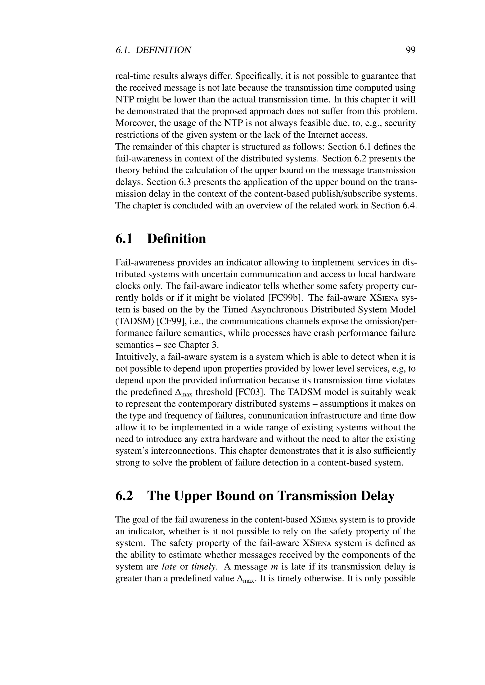 6.1. DEFINITION                                                               99

real-time results always diﬀer. Speciﬁcally, it is not possible to guarantee that
the received message is not late because the transmission time computed using
NTP might be lower than the actual transmission time. In this chapter it will
be demonstrated that the proposed approach does not suﬀer from this problem.
Moreover, the usage of the NTP is not always feasible due, to, e.g., security
restrictions of the given system or the lack of the Internet access.
The remainder of this chapter is structured as follows: Section 6.1 deﬁnes the
fail-awareness in context of the distributed systems. Section 6.2 presents the
theory behind the calculation of the upper bound on the message transmission
delays. Section 6.3 presents the application of the upper bound on the trans-
mission delay in the context of the content-based publish/subscribe systems.
The chapter is concluded with an overview of the related work in Section 6.4.


6.1     Deﬁnition
Fail-awareness provides an indicator allowing to implement services in dis-
tributed systems with uncertain communication and access to local hardware
clocks only. The fail-aware indicator tells whether some safety property cur-
rently holds or if it might be violated [FC99b]. The fail-aware XSiena sys-
tem is based on the by the Timed Asynchronous Distributed System Model
(TADSM) [CF99], i.e., the communications channels expose the omission/per-
formance failure semantics, while processes have crash performance failure
semantics – see Chapter 3.
Intuitively, a fail-aware system is a system which is able to detect when it is
not possible to depend upon properties provided by lower level services, e.g, to
depend upon the provided information because its transmission time violates
the predeﬁned ∆max threshold [FC03]. The TADSM model is suitably weak
to represent the contemporary distributed systems – assumptions it makes on
the type and frequency of failures, communication infrastructure and time ﬂow
allow it to be implemented in a wide range of existing systems without the
need to introduce any extra hardware and without the need to alter the existing
system’s interconnections. This chapter demonstrates that it is also suﬃciently
strong to solve the problem of failure detection in a content-based system.


6.2     The Upper Bound on Transmission Delay
The goal of the fail awareness in the content-based XSiena system is to provide
an indicator, whether is it not possible to rely on the safety property of the
system. The safety property of the fail-aware XSiena system is deﬁned as
the ability to estimate whether messages received by the components of the
system are late or timely. A message m is late if its transmission delay is
greater than a predeﬁned value ∆max . It is timely otherwise. It is only possible
 