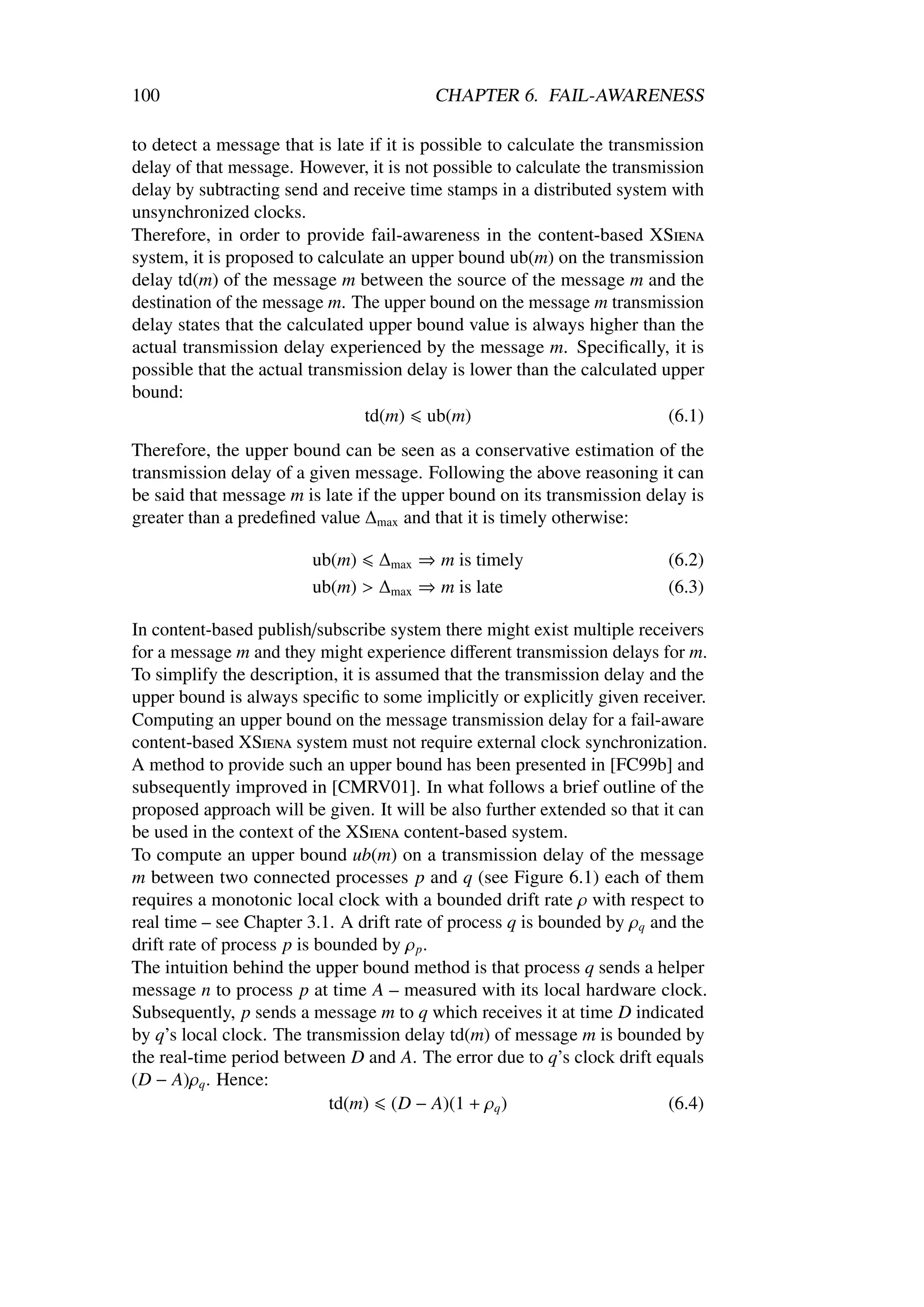 100                                       CHAPTER 6. FAIL-AWARENESS

to detect a message that is late if it is possible to calculate the transmission
delay of that message. However, it is not possible to calculate the transmission
delay by subtracting send and receive time stamps in a distributed system with
unsynchronized clocks.
Therefore, in order to provide fail-awareness in the content-based XSiena
system, it is proposed to calculate an upper bound ub(m) on the transmission
delay td(m) of the message m between the source of the message m and the
destination of the message m. The upper bound on the message m transmission
delay states that the calculated upper bound value is always higher than the
actual transmission delay experienced by the message m. Speciﬁcally, it is
possible that the actual transmission delay is lower than the calculated upper
bound:
                                td(m) ub(m)                                (6.1)
Therefore, the upper bound can be seen as a conservative estimation of the
transmission delay of a given message. Following the above reasoning it can
be said that message m is late if the upper bound on its transmission delay is
greater than a predeﬁned value ∆max and that it is timely otherwise:

                         ub(m) ∆max ⇒ m is timely                         (6.2)
                         ub(m) > ∆max ⇒ m is late                         (6.3)

In content-based publish/subscribe system there might exist multiple receivers
for a message m and they might experience diﬀerent transmission delays for m.
To simplify the description, it is assumed that the transmission delay and the
upper bound is always speciﬁc to some implicitly or explicitly given receiver.
Computing an upper bound on the message transmission delay for a fail-aware
content-based XSiena system must not require external clock synchronization.
A method to provide such an upper bound has been presented in [FC99b] and
subsequently improved in [CMRV01]. In what follows a brief outline of the
proposed approach will be given. It will be also further extended so that it can
be used in the context of the XSiena content-based system.
To compute an upper bound ub(m) on a transmission delay of the message
m between two connected processes p and q (see Figure 6.1) each of them
requires a monotonic local clock with a bounded drift rate ρ with respect to
real time – see Chapter 3.1. A drift rate of process q is bounded by ρq and the
drift rate of process p is bounded by ρ p .
The intuition behind the upper bound method is that process q sends a helper
message n to process p at time A – measured with its local hardware clock.
Subsequently, p sends a message m to q which receives it at time D indicated
by q’s local clock. The transmission delay td(m) of message m is bounded by
the real-time period between D and A. The error due to q’s clock drift equals
(D − A)ρq . Hence:
                             td(m) (D − A)(1 + ρq )                        (6.4)
 