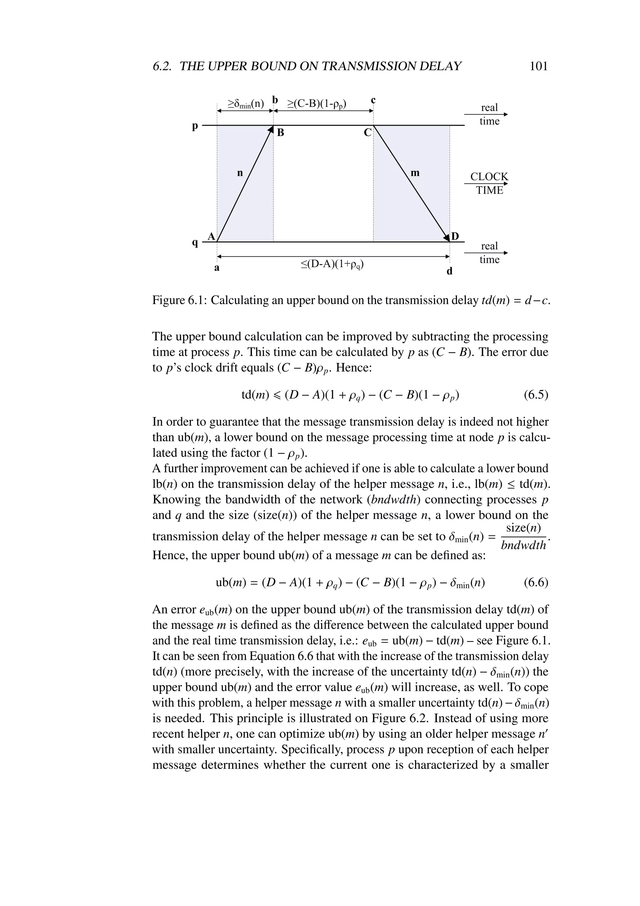 6.2. THE UPPER BOUND ON TRANSMISSION DELAY                                  101




Figure 6.1: Calculating an upper bound on the transmission delay td(m) = d −c.

The upper bound calculation can be improved by subtracting the processing
time at process p. This time can be calculated by p as (C − B). The error due
to p’s clock drift equals (C − B)ρ p . Hence:

                  td(m)   (D − A)(1 + ρq ) − (C − B)(1 − ρ p )             (6.5)

In order to guarantee that the message transmission delay is indeed not higher
than ub(m), a lower bound on the message processing time at node p is calcu-
lated using the factor (1 − ρ p ).
A further improvement can be achieved if one is able to calculate a lower bound
lb(n) on the transmission delay of the helper message n, i.e., lb(m) ≤ td(m).
Knowing the bandwidth of the network (bndwdth) connecting processes p
and q and the size (size(n)) of the helper message n, a lower bound on the
                                                                        size(n)
transmission delay of the helper message n can be set to δmin (n) =             .
                                                                       bndwdth
Hence, the upper bound ub(m) of a message m can be deﬁned as:

            ub(m) = (D − A)(1 + ρq ) − (C − B)(1 − ρ p ) − δmin (n)        (6.6)

An error eub (m) on the upper bound ub(m) of the transmission delay td(m) of
the message m is deﬁned as the diﬀerence between the calculated upper bound
and the real time transmission delay, i.e.: eub = ub(m) − td(m) – see Figure 6.1.
It can be seen from Equation 6.6 that with the increase of the transmission delay
td(n) (more precisely, with the increase of the uncertainty td(n) − δmin (n)) the
upper bound ub(m) and the error value eub (m) will increase, as well. To cope
with this problem, a helper message n with a smaller uncertainty td(n) − δmin (n)
is needed. This principle is illustrated on Figure 6.2. Instead of using more
recent helper n, one can optimize ub(m) by using an older helper message n
with smaller uncertainty. Speciﬁcally, process p upon reception of each helper
message determines whether the current one is characterized by a smaller
 