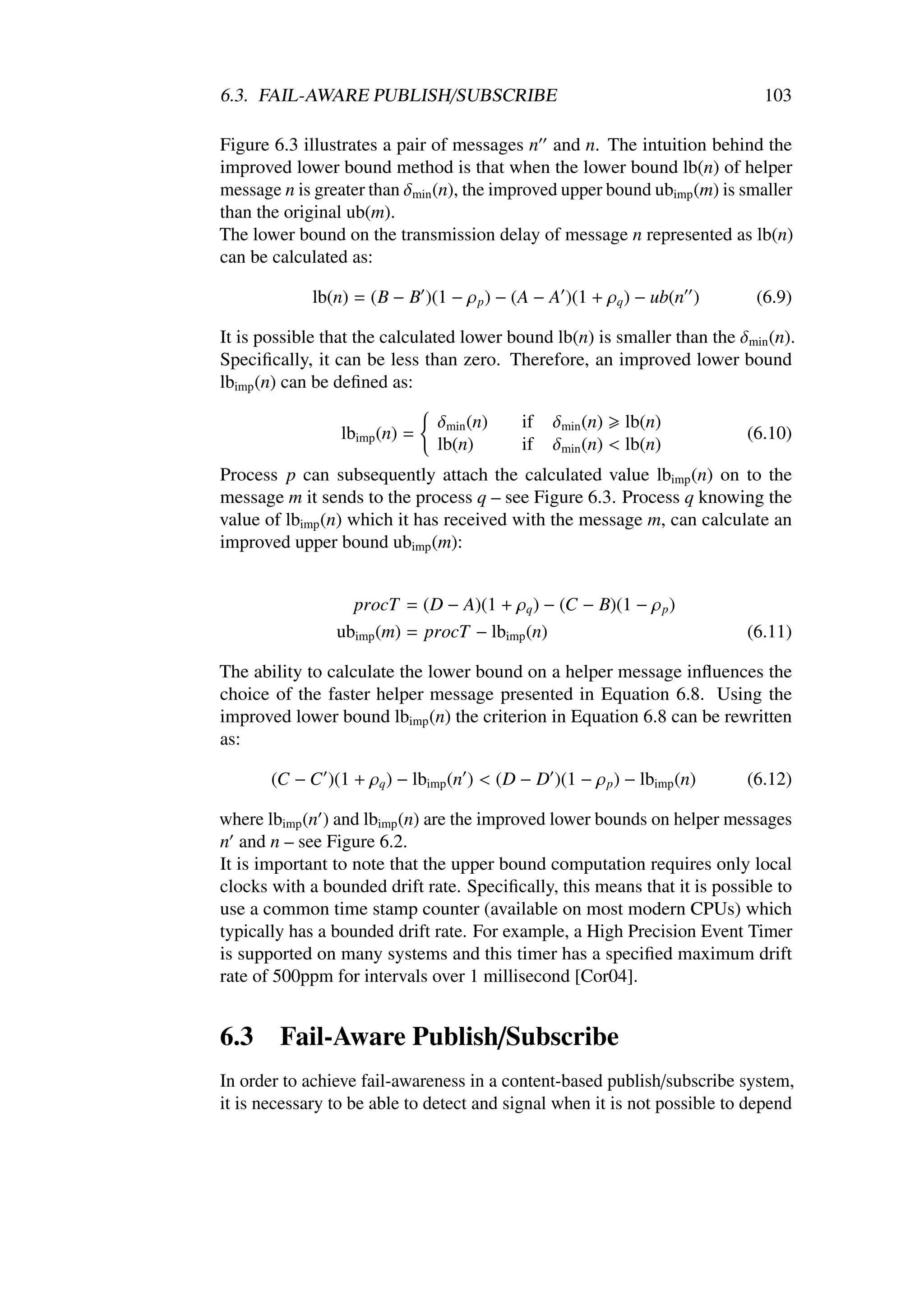 6.3. FAIL-AWARE PUBLISH/SUBSCRIBE                                            103

Figure 6.3 illustrates a pair of messages n and n. The intuition behind the
improved lower bound method is that when the lower bound lb(n) of helper
message n is greater than δmin (n), the improved upper bound ubimp (m) is smaller
than the original ub(m).
The lower bound on the transmission delay of message n represented as lb(n)
can be calculated as:

             lb(n) = (B − B )(1 − ρ p ) − (A − A )(1 + ρq ) − ub(n )        (6.9)

It is possible that the calculated lower bound lb(n) is smaller than the δmin (n).
Speciﬁcally, it can be less than zero. Therefore, an improved lower bound
lbimp (n) can be deﬁned as:

                               δmin (n)     if   δmin (n) lb(n)
                 lbimp (n) =                                               (6.10)
                               lb(n)        if   δmin (n) < lb(n)
Process p can subsequently attach the calculated value lbimp (n) on to the
message m it sends to the process q – see Figure 6.3. Process q knowing the
value of lbimp (n) which it has received with the message m, can calculate an
improved upper bound ubimp (m):


                  procT = (D − A)(1 + ρq ) − (C − B)(1 − ρ p )
                ubimp (m) = procT − lbimp (n)                              (6.11)

The ability to calculate the lower bound on a helper message inﬂuences the
choice of the faster helper message presented in Equation 6.8. Using the
improved lower bound lbimp (n) the criterion in Equation 6.8 can be rewritten
as:

       (C − C )(1 + ρq ) − lbimp (n ) < (D − D )(1 − ρ p ) − lbimp (n)     (6.12)

where lbimp (n ) and lbimp (n) are the improved lower bounds on helper messages
n and n – see Figure 6.2.
It is important to note that the upper bound computation requires only local
clocks with a bounded drift rate. Speciﬁcally, this means that it is possible to
use a common time stamp counter (available on most modern CPUs) which
typically has a bounded drift rate. For example, a High Precision Event Timer
is supported on many systems and this timer has a speciﬁed maximum drift
rate of 500ppm for intervals over 1 millisecond [Cor04].


6.3     Fail-Aware Publish/Subscribe
In order to achieve fail-awareness in a content-based publish/subscribe system,
it is necessary to be able to detect and signal when it is not possible to depend
 