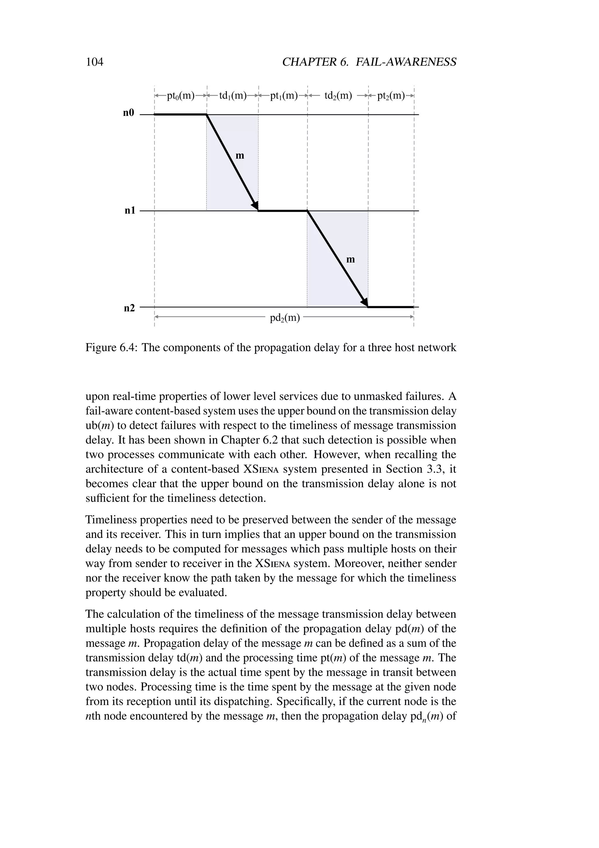 104                                       CHAPTER 6. FAIL-AWARENESS




Figure 6.4: The components of the propagation delay for a three host network



upon real-time properties of lower level services due to unmasked failures. A
fail-aware content-based system uses the upper bound on the transmission delay
ub(m) to detect failures with respect to the timeliness of message transmission
delay. It has been shown in Chapter 6.2 that such detection is possible when
two processes communicate with each other. However, when recalling the
architecture of a content-based XSiena system presented in Section 3.3, it
becomes clear that the upper bound on the transmission delay alone is not
suﬃcient for the timeliness detection.
Timeliness properties need to be preserved between the sender of the message
and its receiver. This in turn implies that an upper bound on the transmission
delay needs to be computed for messages which pass multiple hosts on their
way from sender to receiver in the XSiena system. Moreover, neither sender
nor the receiver know the path taken by the message for which the timeliness
property should be evaluated.
The calculation of the timeliness of the message transmission delay between
multiple hosts requires the deﬁnition of the propagation delay pd(m) of the
message m. Propagation delay of the message m can be deﬁned as a sum of the
transmission delay td(m) and the processing time pt(m) of the message m. The
transmission delay is the actual time spent by the message in transit between
two nodes. Processing time is the time spent by the message at the given node
from its reception until its dispatching. Speciﬁcally, if the current node is the
nth node encountered by the message m, then the propagation delay pdn (m) of
 