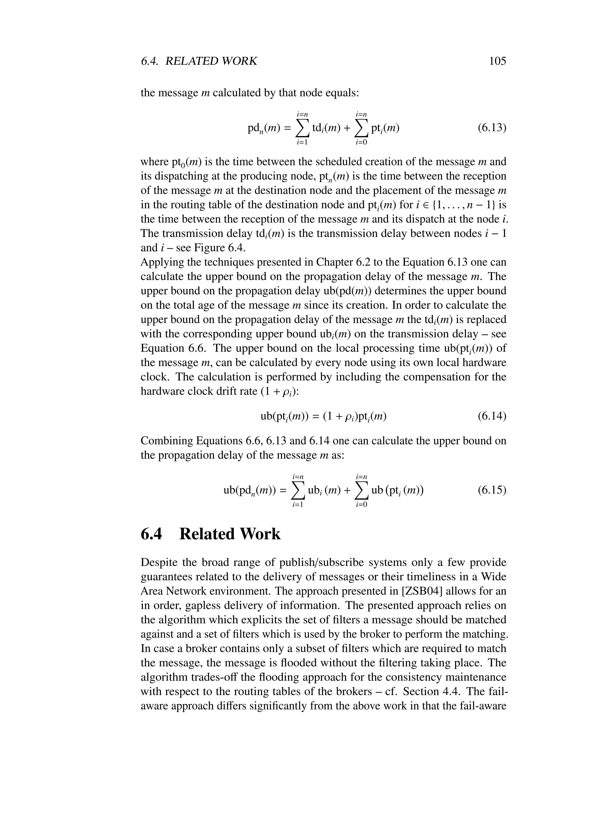 6.4. RELATED WORK                                                                105

the message m calculated by that node equals:
                                      i=n               i=n
                         pdn (m) =          tdi (m) +         pti (m)         (6.13)
                                      i=1               i=0

where pt0 (m) is the time between the scheduled creation of the message m and
its dispatching at the producing node, ptn (m) is the time between the reception
of the message m at the destination node and the placement of the message m
in the routing table of the destination node and pti (m) for i ∈ {1, . . . , n − 1} is
the time between the reception of the message m and its dispatch at the node i.
The transmission delay tdi (m) is the transmission delay between nodes i − 1
and i – see Figure 6.4.
Applying the techniques presented in Chapter 6.2 to the Equation 6.13 one can
calculate the upper bound on the propagation delay of the message m. The
upper bound on the propagation delay ub(pd(m)) determines the upper bound
on the total age of the message m since its creation. In order to calculate the
upper bound on the propagation delay of the message m the tdi (m) is replaced
with the corresponding upper bound ubi (m) on the transmission delay – see
Equation 6.6. The upper bound on the local processing time ub(pti (m)) of
the message m, can be calculated by every node using its own local hardware
clock. The calculation is performed by including the compensation for the
hardware clock drift rate (1 + ρi ):

                            ub(pti (m)) = (1 + ρi )pti (m)                    (6.14)

Combining Equations 6.6, 6.13 and 6.14 one can calculate the upper bound on
the propagation delay of the message m as:
                                     i=n                i=n
                   ub(pdn (m)) =           ubi (m) +          ub pti (m)      (6.15)
                                     i=1                i=0



6.4      Related Work
Despite the broad range of publish/subscribe systems only a few provide
guarantees related to the delivery of messages or their timeliness in a Wide
Area Network environment. The approach presented in [ZSB04] allows for an
in order, gapless delivery of information. The presented approach relies on
the algorithm which explicits the set of ﬁlters a message should be matched
against and a set of ﬁlters which is used by the broker to perform the matching.
In case a broker contains only a subset of ﬁlters which are required to match
the message, the message is ﬂooded without the ﬁltering taking place. The
algorithm trades-oﬀ the ﬂooding approach for the consistency maintenance
with respect to the routing tables of the brokers – cf. Section 4.4. The fail-
aware approach diﬀers signiﬁcantly from the above work in that the fail-aware
 