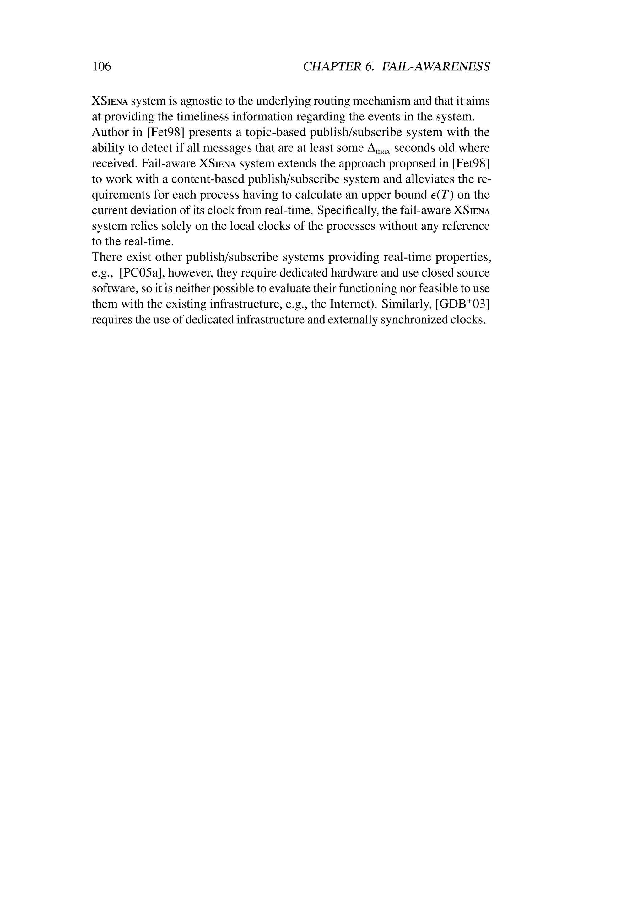 106                                         CHAPTER 6. FAIL-AWARENESS

XSiena system is agnostic to the underlying routing mechanism and that it aims
at providing the timeliness information regarding the events in the system.
Author in [Fet98] presents a topic-based publish/subscribe system with the
ability to detect if all messages that are at least some ∆max seconds old where
received. Fail-aware XSiena system extends the approach proposed in [Fet98]
to work with a content-based publish/subscribe system and alleviates the re-
quirements for each process having to calculate an upper bound (T ) on the
current deviation of its clock from real-time. Speciﬁcally, the fail-aware XSiena
system relies solely on the local clocks of the processes without any reference
to the real-time.
There exist other publish/subscribe systems providing real-time properties,
e.g., [PC05a], however, they require dedicated hardware and use closed source
software, so it is neither possible to evaluate their functioning nor feasible to use
them with the existing infrastructure, e.g., the Internet). Similarly, [GDB+ 03]
requires the use of dedicated infrastructure and externally synchronized clocks.
 