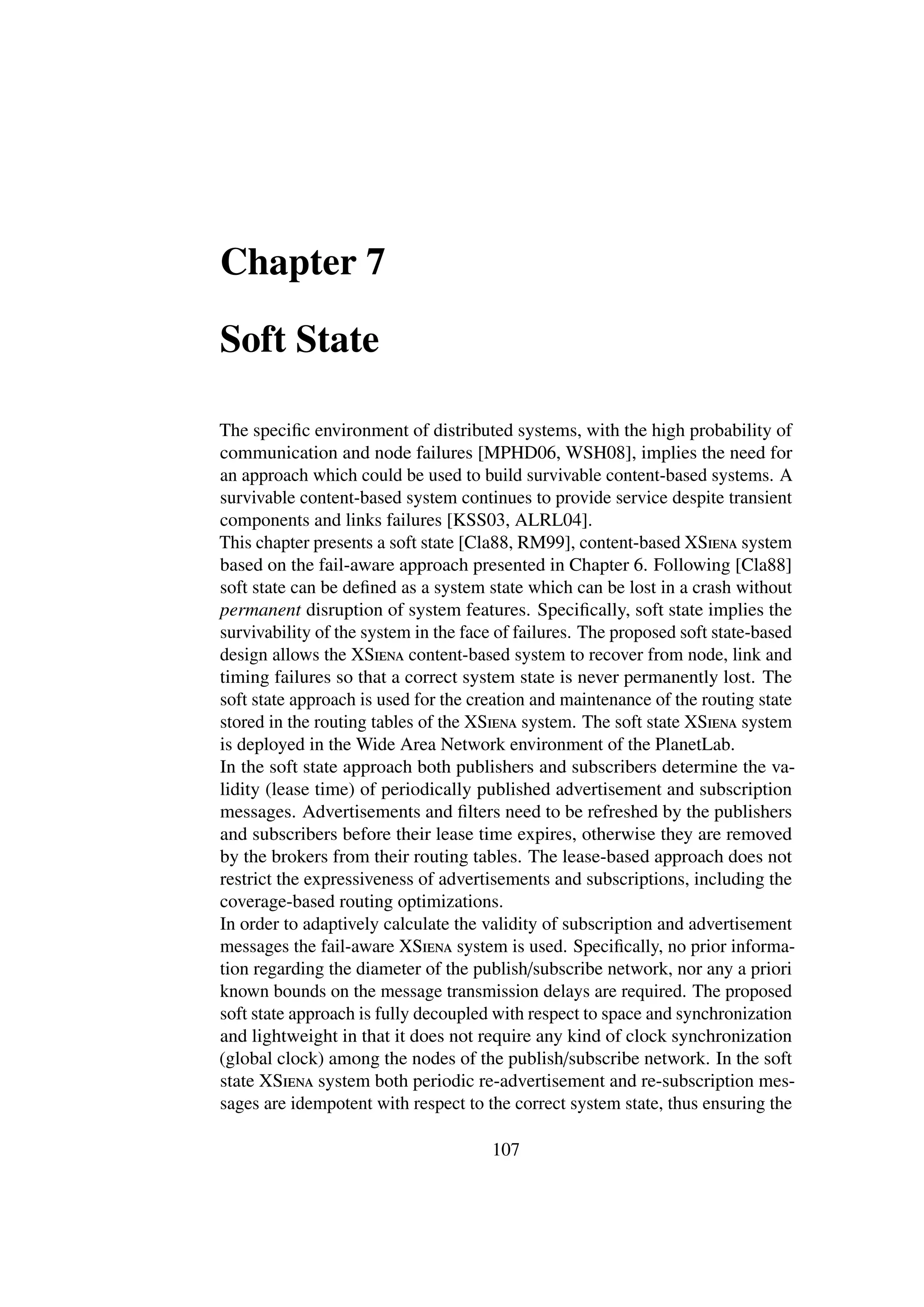 Chapter 7

Soft State

The speciﬁc environment of distributed systems, with the high probability of
communication and node failures [MPHD06, WSH08], implies the need for
an approach which could be used to build survivable content-based systems. A
survivable content-based system continues to provide service despite transient
components and links failures [KSS03, ALRL04].
This chapter presents a soft state [Cla88, RM99], content-based XSiena system
based on the fail-aware approach presented in Chapter 6. Following [Cla88]
soft state can be deﬁned as a system state which can be lost in a crash without
permanent disruption of system features. Speciﬁcally, soft state implies the
survivability of the system in the face of failures. The proposed soft state-based
design allows the XSiena content-based system to recover from node, link and
timing failures so that a correct system state is never permanently lost. The
soft state approach is used for the creation and maintenance of the routing state
stored in the routing tables of the XSiena system. The soft state XSiena system
is deployed in the Wide Area Network environment of the PlanetLab.
In the soft state approach both publishers and subscribers determine the va-
lidity (lease time) of periodically published advertisement and subscription
messages. Advertisements and ﬁlters need to be refreshed by the publishers
and subscribers before their lease time expires, otherwise they are removed
by the brokers from their routing tables. The lease-based approach does not
restrict the expressiveness of advertisements and subscriptions, including the
coverage-based routing optimizations.
In order to adaptively calculate the validity of subscription and advertisement
messages the fail-aware XSiena system is used. Speciﬁcally, no prior informa-
tion regarding the diameter of the publish/subscribe network, nor any a priori
known bounds on the message transmission delays are required. The proposed
soft state approach is fully decoupled with respect to space and synchronization
and lightweight in that it does not require any kind of clock synchronization
(global clock) among the nodes of the publish/subscribe network. In the soft
state XSiena system both periodic re-advertisement and re-subscription mes-
sages are idempotent with respect to the correct system state, thus ensuring the

                                      107
 