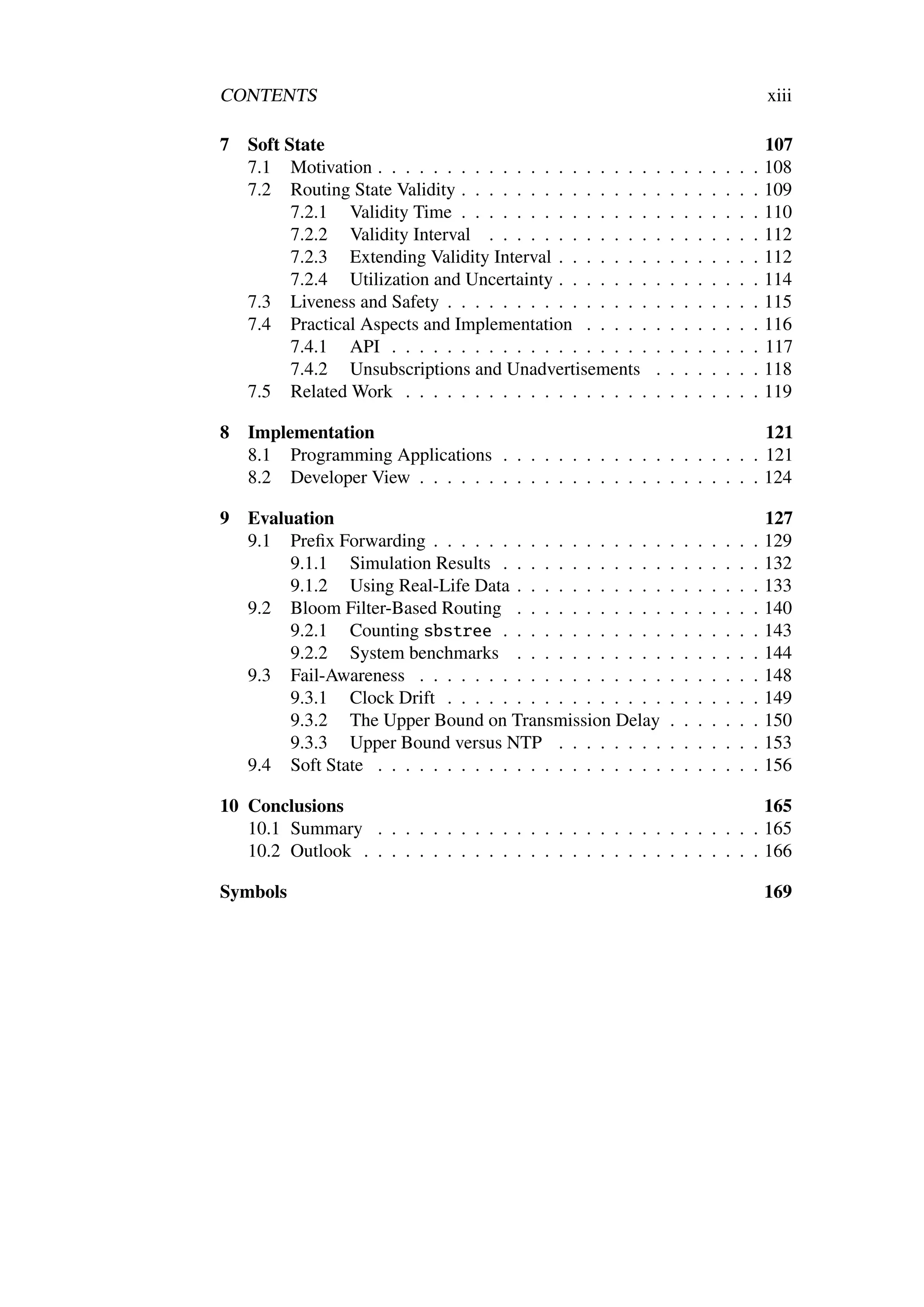 CONTENTS                                                                                     xiii

7   Soft State                                                                               107
    7.1 Motivation . . . . . . . . . . . . . . . . . . . .   .   .   .   .   .   .   .   .   108
    7.2 Routing State Validity . . . . . . . . . . . . . .   .   .   .   .   .   .   .   .   109
          7.2.1 Validity Time . . . . . . . . . . . . . .    .   .   .   .   .   .   .   .   110
          7.2.2 Validity Interval . . . . . . . . . . . .    .   .   .   .   .   .   .   .   112
          7.2.3 Extending Validity Interval . . . . . . .    .   .   .   .   .   .   .   .   112
          7.2.4 Utilization and Uncertainty . . . . . . .    .   .   .   .   .   .   .   .   114
    7.3 Liveness and Safety . . . . . . . . . . . . . . .    .   .   .   .   .   .   .   .   115
    7.4 Practical Aspects and Implementation . . . . .       .   .   .   .   .   .   .   .   116
          7.4.1 API . . . . . . . . . . . . . . . . . . .    .   .   .   .   .   .   .   .   117
          7.4.2 Unsubscriptions and Unadvertisements         .   .   .   .   .   .   .   .   118
    7.5 Related Work . . . . . . . . . . . . . . . . . .     .   .   .   .   .   .   .   .   119

8   Implementation                                                       121
    8.1 Programming Applications . . . . . . . . . . . . . . . . . . . 121
    8.2 Developer View . . . . . . . . . . . . . . . . . . . . . . . . . 124

9   Evaluation                                                                               127
    9.1 Preﬁx Forwarding . . . . . . . . . . . . . . . . .       .   .   .   .   .   .   .   129
         9.1.1 Simulation Results . . . . . . . . . . . .        .   .   .   .   .   .   .   132
         9.1.2 Using Real-Life Data . . . . . . . . . . .        .   .   .   .   .   .   .   133
    9.2 Bloom Filter-Based Routing . . . . . . . . . . .         .   .   .   .   .   .   .   140
         9.2.1 Counting sbstree . . . . . . . . . . . .          .   .   .   .   .   .   .   143
         9.2.2 System benchmarks . . . . . . . . . . .           .   .   .   .   .   .   .   144
    9.3 Fail-Awareness . . . . . . . . . . . . . . . . . .       .   .   .   .   .   .   .   148
         9.3.1 Clock Drift . . . . . . . . . . . . . . . .       .   .   .   .   .   .   .   149
         9.3.2 The Upper Bound on Transmission Delay             .   .   .   .   .   .   .   150
         9.3.3 Upper Bound versus NTP . . . . . . . .            .   .   .   .   .   .   .   153
    9.4 Soft State . . . . . . . . . . . . . . . . . . . . .     .   .   .   .   .   .   .   156

10 Conclusions                                                            165
   10.1 Summary . . . . . . . . . . . . . . . . . . . . . . . . . . . . 165
   10.2 Outlook . . . . . . . . . . . . . . . . . . . . . . . . . . . . . 166

Symbols                                                                                      169
 