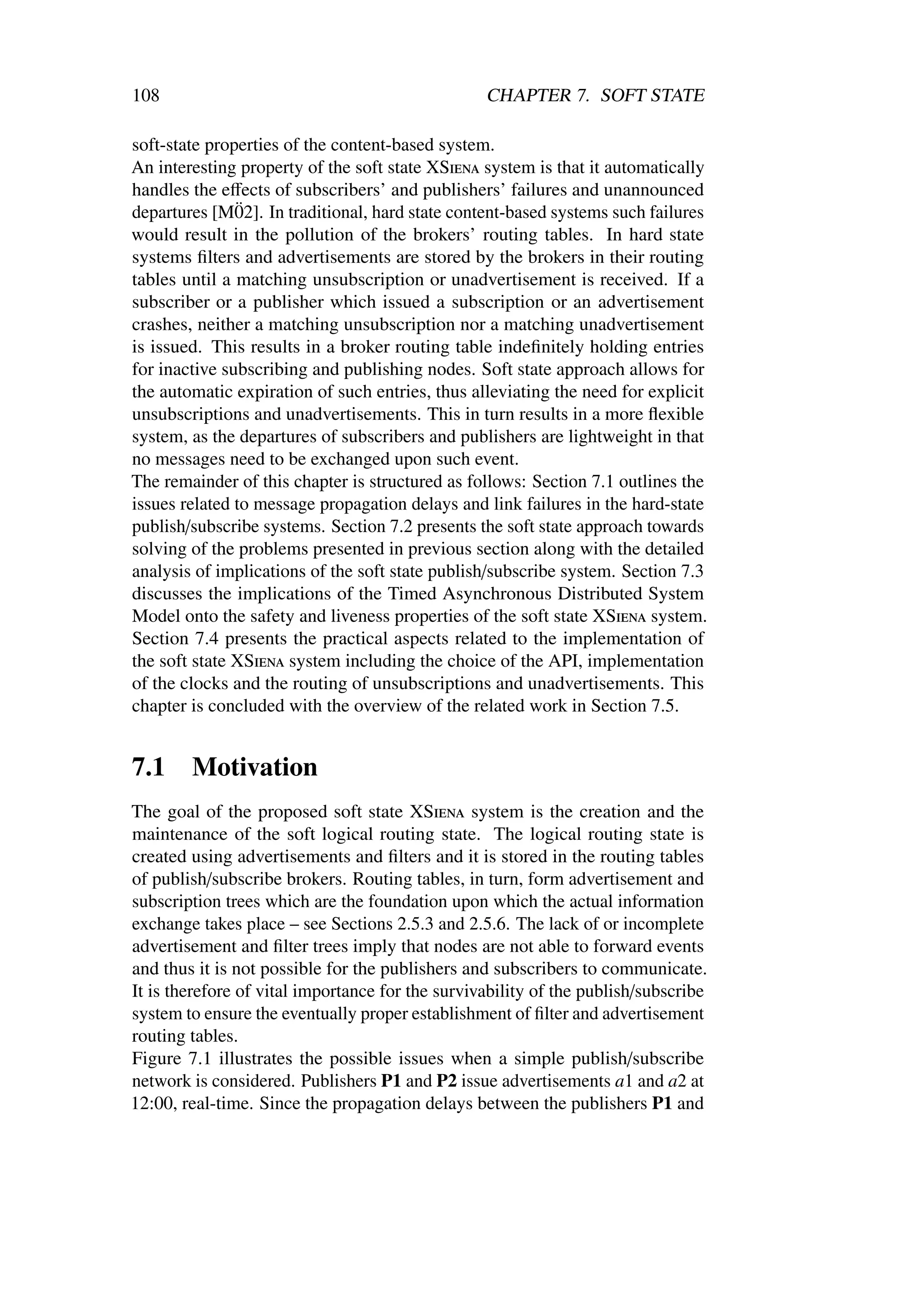 108                                               CHAPTER 7. SOFT STATE

soft-state properties of the content-based system.
An interesting property of the soft state XSiena system is that it automatically
handles the eﬀects of subscribers’ and publishers’ failures and unannounced
               ¨
departures [M02]. In traditional, hard state content-based systems such failures
would result in the pollution of the brokers’ routing tables. In hard state
systems ﬁlters and advertisements are stored by the brokers in their routing
tables until a matching unsubscription or unadvertisement is received. If a
subscriber or a publisher which issued a subscription or an advertisement
crashes, neither a matching unsubscription nor a matching unadvertisement
is issued. This results in a broker routing table indeﬁnitely holding entries
for inactive subscribing and publishing nodes. Soft state approach allows for
the automatic expiration of such entries, thus alleviating the need for explicit
unsubscriptions and unadvertisements. This in turn results in a more ﬂexible
system, as the departures of subscribers and publishers are lightweight in that
no messages need to be exchanged upon such event.
The remainder of this chapter is structured as follows: Section 7.1 outlines the
issues related to message propagation delays and link failures in the hard-state
publish/subscribe systems. Section 7.2 presents the soft state approach towards
solving of the problems presented in previous section along with the detailed
analysis of implications of the soft state publish/subscribe system. Section 7.3
discusses the implications of the Timed Asynchronous Distributed System
Model onto the safety and liveness properties of the soft state XSiena system.
Section 7.4 presents the practical aspects related to the implementation of
the soft state XSiena system including the choice of the API, implementation
of the clocks and the routing of unsubscriptions and unadvertisements. This
chapter is concluded with the overview of the related work in Section 7.5.


7.1     Motivation
The goal of the proposed soft state XSiena system is the creation and the
maintenance of the soft logical routing state. The logical routing state is
created using advertisements and ﬁlters and it is stored in the routing tables
of publish/subscribe brokers. Routing tables, in turn, form advertisement and
subscription trees which are the foundation upon which the actual information
exchange takes place – see Sections 2.5.3 and 2.5.6. The lack of or incomplete
advertisement and ﬁlter trees imply that nodes are not able to forward events
and thus it is not possible for the publishers and subscribers to communicate.
It is therefore of vital importance for the survivability of the publish/subscribe
system to ensure the eventually proper establishment of ﬁlter and advertisement
routing tables.
Figure 7.1 illustrates the possible issues when a simple publish/subscribe
network is considered. Publishers P1 and P2 issue advertisements a1 and a2 at
12:00, real-time. Since the propagation delays between the publishers P1 and
 