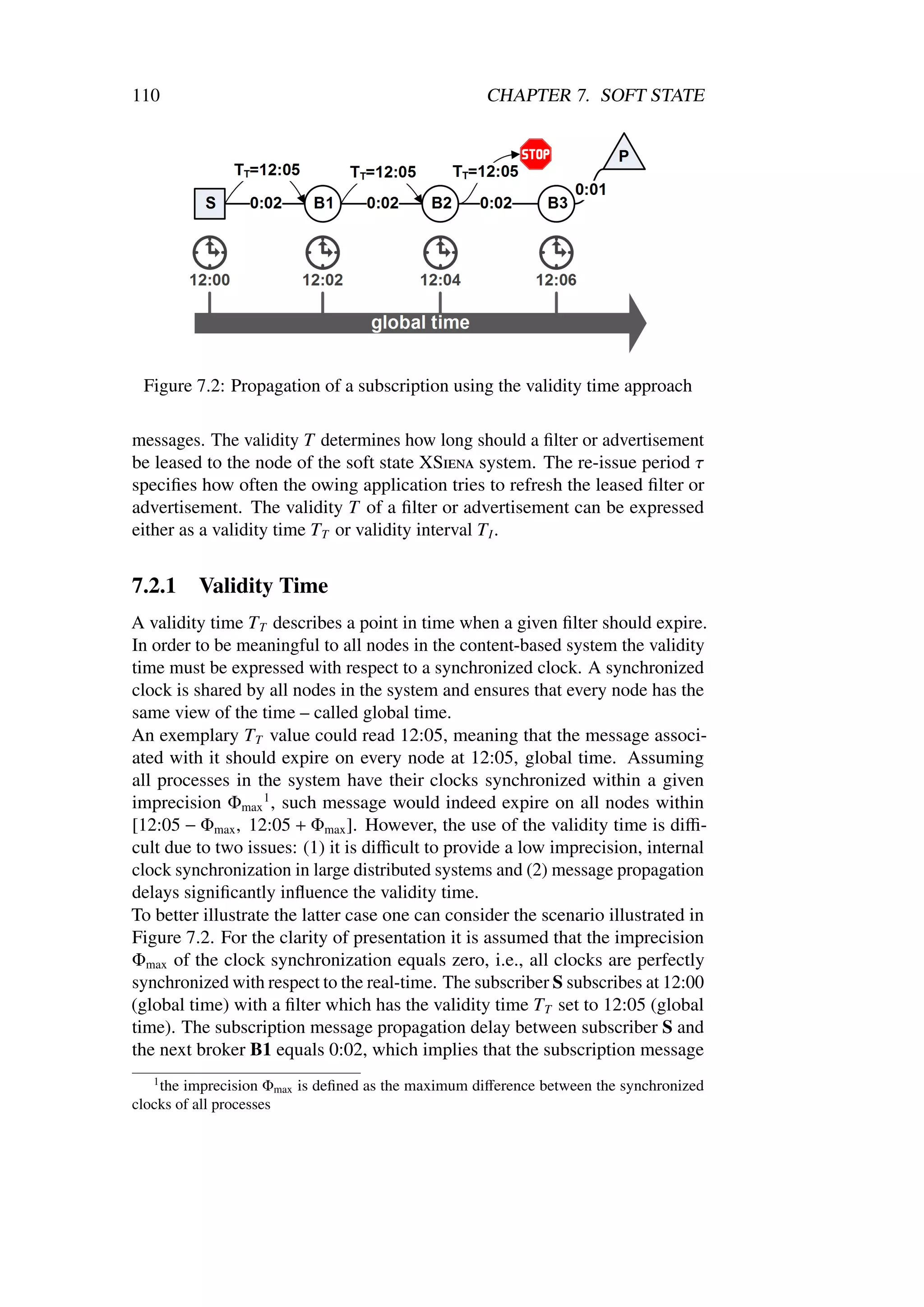 110                                                 CHAPTER 7. SOFT STATE




 Figure 7.2: Propagation of a subscription using the validity time approach

messages. The validity T determines how long should a ﬁlter or advertisement
be leased to the node of the soft state XSiena system. The re-issue period τ
speciﬁes how often the owing application tries to refresh the leased ﬁlter or
advertisement. The validity T of a ﬁlter or advertisement can be expressed
either as a validity time T T or validity interval T I .


7.2.1    Validity Time
A validity time T T describes a point in time when a given ﬁlter should expire.
In order to be meaningful to all nodes in the content-based system the validity
time must be expressed with respect to a synchronized clock. A synchronized
clock is shared by all nodes in the system and ensures that every node has the
same view of the time – called global time.
An exemplary T T value could read 12:05, meaning that the message associ-
ated with it should expire on every node at 12:05, global time. Assuming
all processes in the system have their clocks synchronized within a given
imprecision Φmax 1 , such message would indeed expire on all nodes within
[12:05 − Φmax , 12:05 + Φmax ]. However, the use of the validity time is diﬃ-
cult due to two issues: (1) it is diﬃcult to provide a low imprecision, internal
clock synchronization in large distributed systems and (2) message propagation
delays signiﬁcantly inﬂuence the validity time.
To better illustrate the latter case one can consider the scenario illustrated in
Figure 7.2. For the clarity of presentation it is assumed that the imprecision
Φmax of the clock synchronization equals zero, i.e., all clocks are perfectly
synchronized with respect to the real-time. The subscriber S subscribes at 12:00
(global time) with a ﬁlter which has the validity time T T set to 12:05 (global
time). The subscription message propagation delay between subscriber S and
the next broker B1 equals 0:02, which implies that the subscription message
   1
    the imprecision Φmax is deﬁned as the maximum diﬀerence between the synchronized
clocks of all processes
 