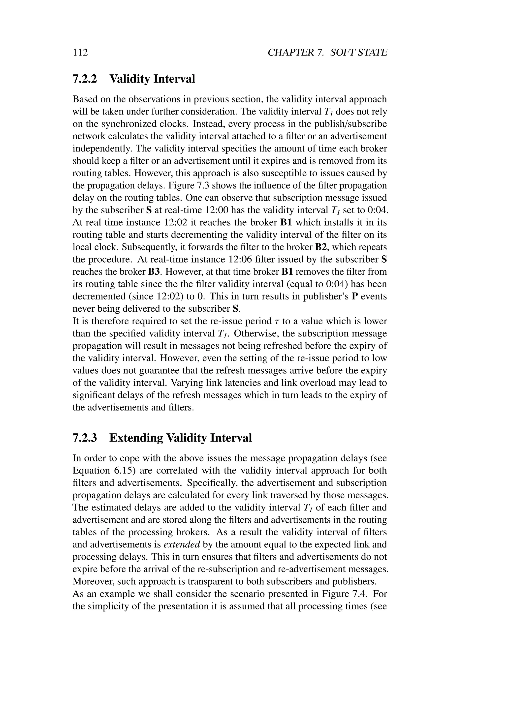 112                                               CHAPTER 7. SOFT STATE

7.2.2    Validity Interval
Based on the observations in previous section, the validity interval approach
will be taken under further consideration. The validity interval T I does not rely
on the synchronized clocks. Instead, every process in the publish/subscribe
network calculates the validity interval attached to a ﬁlter or an advertisement
independently. The validity interval speciﬁes the amount of time each broker
should keep a ﬁlter or an advertisement until it expires and is removed from its
routing tables. However, this approach is also susceptible to issues caused by
the propagation delays. Figure 7.3 shows the inﬂuence of the ﬁlter propagation
delay on the routing tables. One can observe that subscription message issued
by the subscriber S at real-time 12:00 has the validity interval T I set to 0:04.
At real time instance 12:02 it reaches the broker B1 which installs it in its
routing table and starts decrementing the validity interval of the ﬁlter on its
local clock. Subsequently, it forwards the ﬁlter to the broker B2, which repeats
the procedure. At real-time instance 12:06 ﬁlter issued by the subscriber S
reaches the broker B3. However, at that time broker B1 removes the ﬁlter from
its routing table since the the ﬁlter validity interval (equal to 0:04) has been
decremented (since 12:02) to 0. This in turn results in publisher’s P events
never being delivered to the subscriber S.
It is therefore required to set the re-issue period τ to a value which is lower
than the speciﬁed validity interval T I . Otherwise, the subscription message
propagation will result in messages not being refreshed before the expiry of
the validity interval. However, even the setting of the re-issue period to low
values does not guarantee that the refresh messages arrive before the expiry
of the validity interval. Varying link latencies and link overload may lead to
signiﬁcant delays of the refresh messages which in turn leads to the expiry of
the advertisements and ﬁlters.


7.2.3    Extending Validity Interval
In order to cope with the above issues the message propagation delays (see
Equation 6.15) are correlated with the validity interval approach for both
ﬁlters and advertisements. Speciﬁcally, the advertisement and subscription
propagation delays are calculated for every link traversed by those messages.
The estimated delays are added to the validity interval T I of each ﬁlter and
advertisement and are stored along the ﬁlters and advertisements in the routing
tables of the processing brokers. As a result the validity interval of ﬁlters
and advertisements is extended by the amount equal to the expected link and
processing delays. This in turn ensures that ﬁlters and advertisements do not
expire before the arrival of the re-subscription and re-advertisement messages.
Moreover, such approach is transparent to both subscribers and publishers.
As an example we shall consider the scenario presented in Figure 7.4. For
the simplicity of the presentation it is assumed that all processing times (see
 