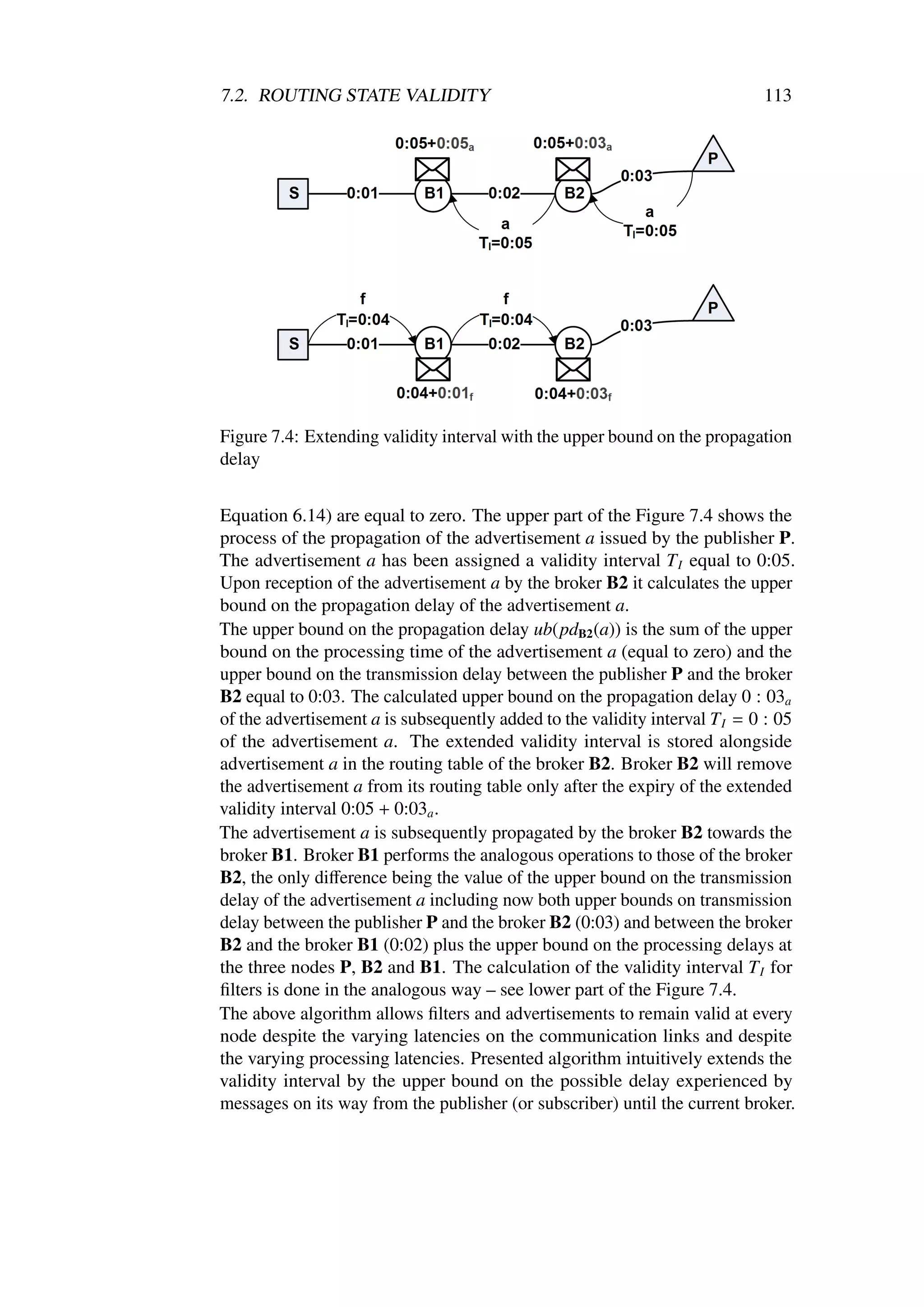 7.2. ROUTING STATE VALIDITY                                                  113




Figure 7.4: Extending validity interval with the upper bound on the propagation
delay


Equation 6.14) are equal to zero. The upper part of the Figure 7.4 shows the
process of the propagation of the advertisement a issued by the publisher P.
The advertisement a has been assigned a validity interval T I equal to 0:05.
Upon reception of the advertisement a by the broker B2 it calculates the upper
bound on the propagation delay of the advertisement a.
The upper bound on the propagation delay ub(pdB2 (a)) is the sum of the upper
bound on the processing time of the advertisement a (equal to zero) and the
upper bound on the transmission delay between the publisher P and the broker
B2 equal to 0:03. The calculated upper bound on the propagation delay 0 : 03a
of the advertisement a is subsequently added to the validity interval T I = 0 : 05
of the advertisement a. The extended validity interval is stored alongside
advertisement a in the routing table of the broker B2. Broker B2 will remove
the advertisement a from its routing table only after the expiry of the extended
validity interval 0:05 + 0:03a .
The advertisement a is subsequently propagated by the broker B2 towards the
broker B1. Broker B1 performs the analogous operations to those of the broker
B2, the only diﬀerence being the value of the upper bound on the transmission
delay of the advertisement a including now both upper bounds on transmission
delay between the publisher P and the broker B2 (0:03) and between the broker
B2 and the broker B1 (0:02) plus the upper bound on the processing delays at
the three nodes P, B2 and B1. The calculation of the validity interval T I for
ﬁlters is done in the analogous way – see lower part of the Figure 7.4.
The above algorithm allows ﬁlters and advertisements to remain valid at every
node despite the varying latencies on the communication links and despite
the varying processing latencies. Presented algorithm intuitively extends the
validity interval by the upper bound on the possible delay experienced by
messages on its way from the publisher (or subscriber) until the current broker.
 