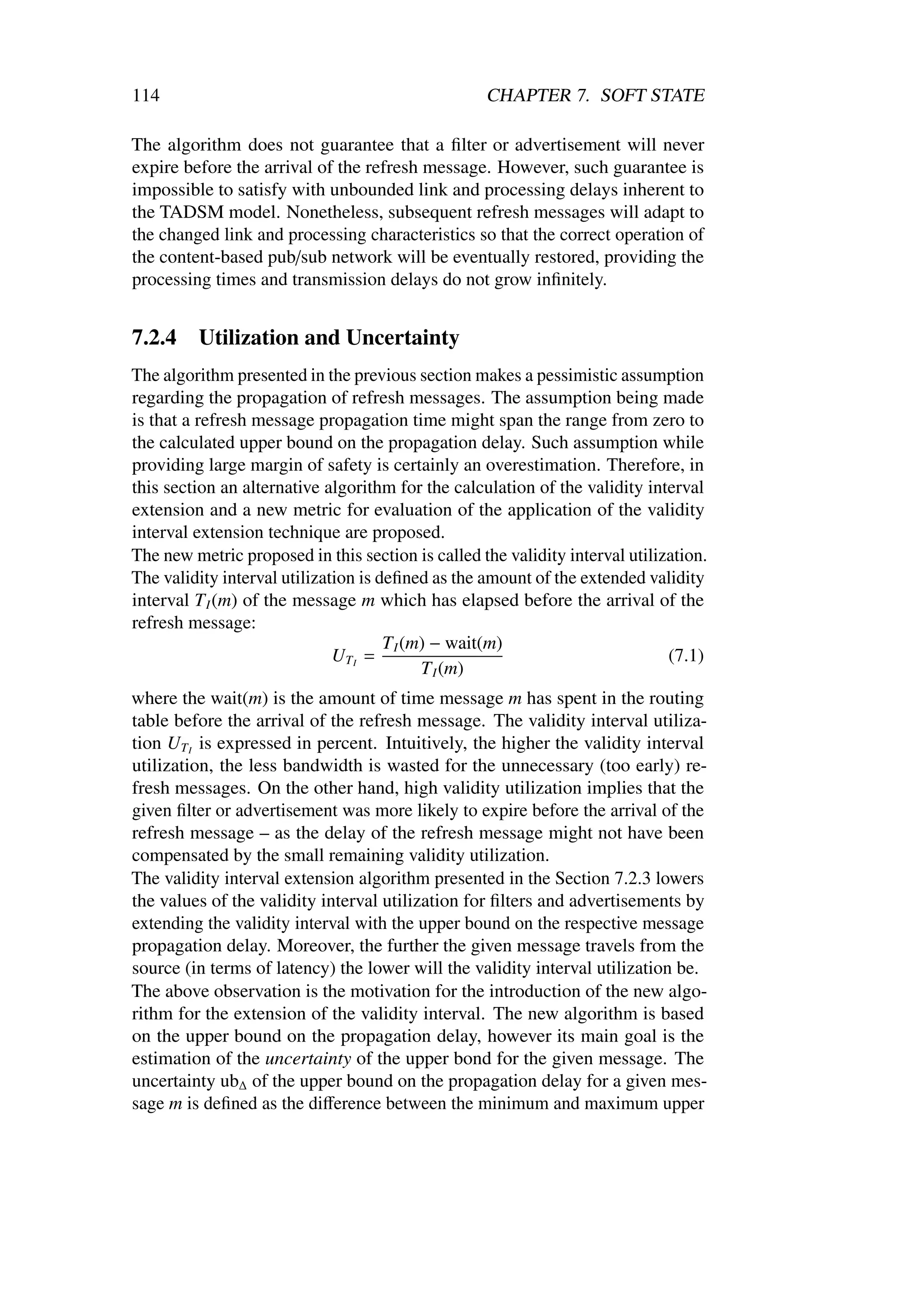 114                                                CHAPTER 7. SOFT STATE

The algorithm does not guarantee that a ﬁlter or advertisement will never
expire before the arrival of the refresh message. However, such guarantee is
impossible to satisfy with unbounded link and processing delays inherent to
the TADSM model. Nonetheless, subsequent refresh messages will adapt to
the changed link and processing characteristics so that the correct operation of
the content-based pub/sub network will be eventually restored, providing the
processing times and transmission delays do not grow inﬁnitely.


7.2.4    Utilization and Uncertainty
The algorithm presented in the previous section makes a pessimistic assumption
regarding the propagation of refresh messages. The assumption being made
is that a refresh message propagation time might span the range from zero to
the calculated upper bound on the propagation delay. Such assumption while
providing large margin of safety is certainly an overestimation. Therefore, in
this section an alternative algorithm for the calculation of the validity interval
extension and a new metric for evaluation of the application of the validity
interval extension technique are proposed.
The new metric proposed in this section is called the validity interval utilization.
The validity interval utilization is deﬁned as the amount of the extended validity
interval T I (m) of the message m which has elapsed before the arrival of the
refresh message:
                                      T I (m) − wait(m)
                              UT I =                                          (7.1)
                                            T I (m)
where the wait(m) is the amount of time message m has spent in the routing
table before the arrival of the refresh message. The validity interval utiliza-
tion UT I is expressed in percent. Intuitively, the higher the validity interval
utilization, the less bandwidth is wasted for the unnecessary (too early) re-
fresh messages. On the other hand, high validity utilization implies that the
given ﬁlter or advertisement was more likely to expire before the arrival of the
refresh message – as the delay of the refresh message might not have been
compensated by the small remaining validity utilization.
The validity interval extension algorithm presented in the Section 7.2.3 lowers
the values of the validity interval utilization for ﬁlters and advertisements by
extending the validity interval with the upper bound on the respective message
propagation delay. Moreover, the further the given message travels from the
source (in terms of latency) the lower will the validity interval utilization be.
The above observation is the motivation for the introduction of the new algo-
rithm for the extension of the validity interval. The new algorithm is based
on the upper bound on the propagation delay, however its main goal is the
estimation of the uncertainty of the upper bond for the given message. The
uncertainty ub∆ of the upper bound on the propagation delay for a given mes-
sage m is deﬁned as the diﬀerence between the minimum and maximum upper
 