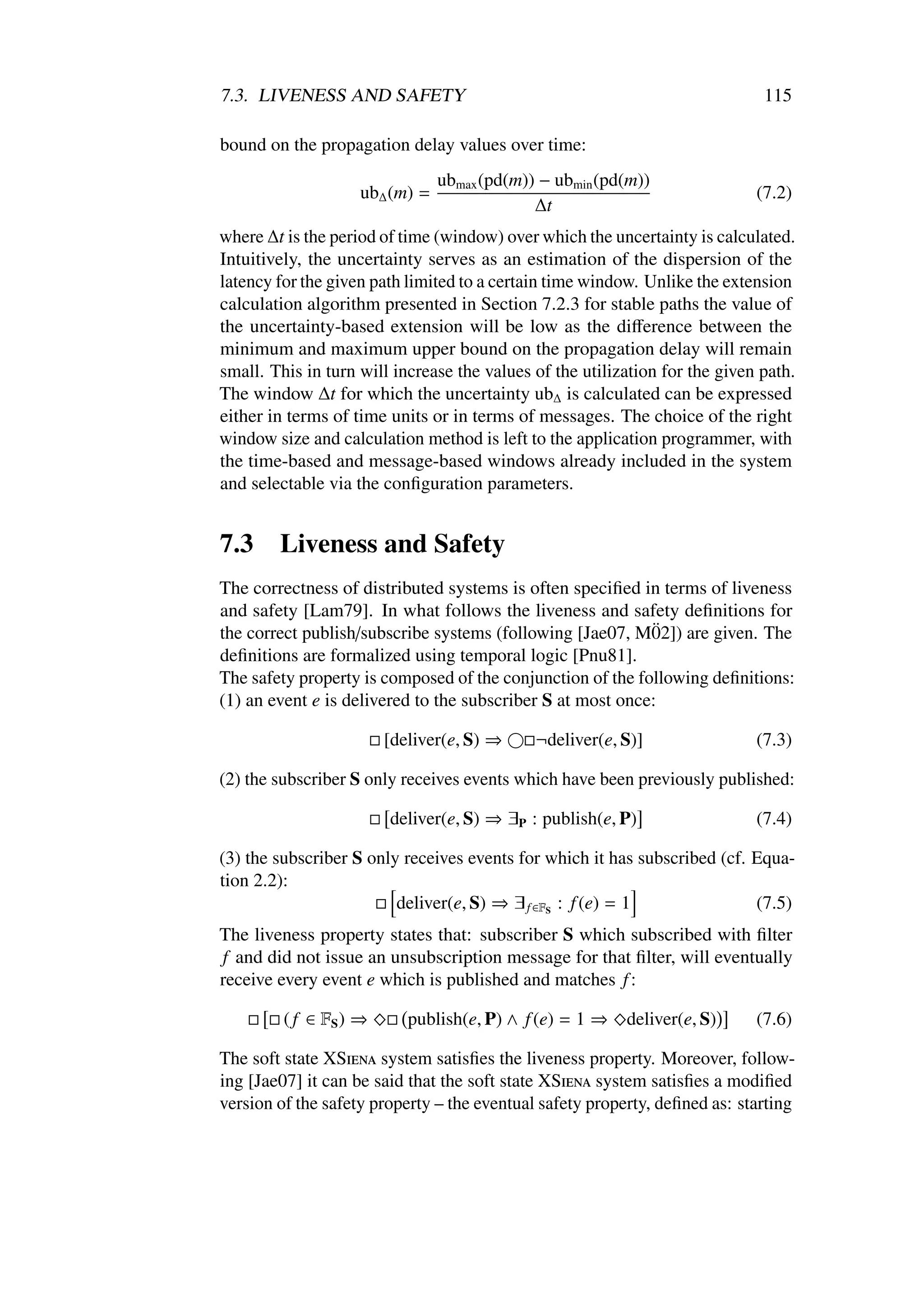 7.3. LIVENESS AND SAFETY                                                      115

bound on the propagation delay values over time:
                                ubmax (pd(m)) − ubmin (pd(m))
                    ub∆ (m) =                                                (7.2)
                                             ∆t
where ∆t is the period of time (window) over which the uncertainty is calculated.
Intuitively, the uncertainty serves as an estimation of the dispersion of the
latency for the given path limited to a certain time window. Unlike the extension
calculation algorithm presented in Section 7.2.3 for stable paths the value of
the uncertainty-based extension will be low as the diﬀerence between the
minimum and maximum upper bound on the propagation delay will remain
small. This in turn will increase the values of the utilization for the given path.
The window ∆t for which the uncertainty ub∆ is calculated can be expressed
either in terms of time units or in terms of messages. The choice of the right
window size and calculation method is left to the application programmer, with
the time-based and message-based windows already included in the system
and selectable via the conﬁguration parameters.


7.3     Liveness and Safety
The correctness of distributed systems is often speciﬁed in terms of liveness
and safety [Lam79]. In what follows the liveness and safety deﬁnitions for
                                                            ¨
the correct publish/subscribe systems (following [Jae07, M02]) are given. The
deﬁnitions are formalized using temporal logic [Pnu81].
The safety property is composed of the conjunction of the following deﬁnitions:
(1) an event e is delivered to the subscriber S at most once:

                        [deliver(e, S) ⇒     ¬deliver(e, S)]                 (7.3)

(2) the subscriber S only receives events which have been previously published:

                        deliver(e, S) ⇒ ∃P : publish(e, P)                   (7.4)

(3) the subscriber S only receives events for which it has subscribed (cf. Equa-
tion 2.2):
                         deliver(e, S) ⇒ ∃ f ∈FS : f (e) = 1               (7.5)
The liveness property states that: subscriber S which subscribed with ﬁlter
f and did not issue an unsubscription message for that ﬁlter, will eventually
receive every event e which is published and matches f :

         ( f ∈ FS ) ⇒      publish(e, P) ∧ f (e) = 1 ⇒    deliver(e, S)      (7.6)

The soft state XSiena system satisﬁes the liveness property. Moreover, follow-
ing [Jae07] it can be said that the soft state XSiena system satisﬁes a modiﬁed
version of the safety property – the eventual safety property, deﬁned as: starting
 