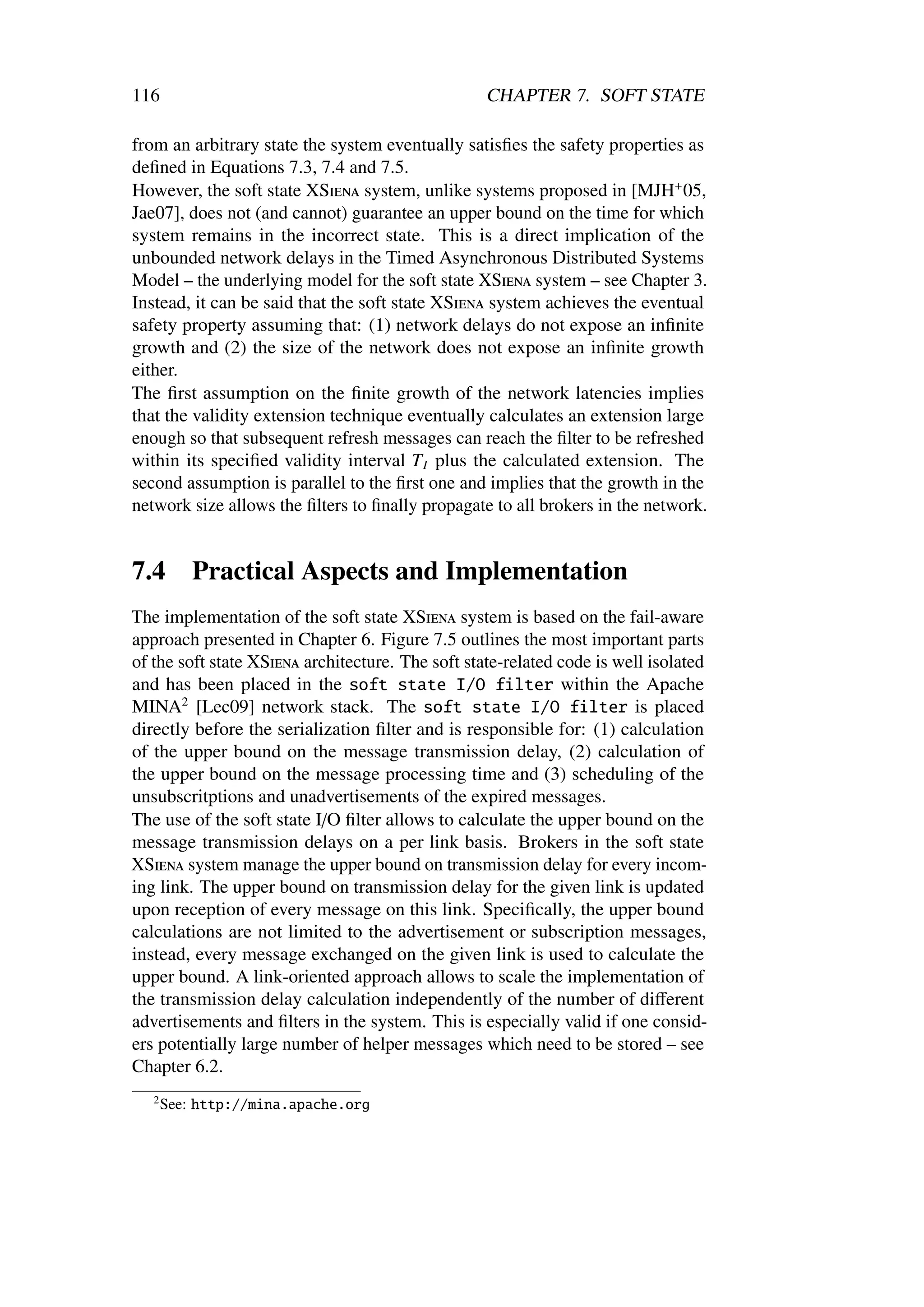 116                                                CHAPTER 7. SOFT STATE

from an arbitrary state the system eventually satisﬁes the safety properties as
deﬁned in Equations 7.3, 7.4 and 7.5.
However, the soft state XSiena system, unlike systems proposed in [MJH+ 05,
Jae07], does not (and cannot) guarantee an upper bound on the time for which
system remains in the incorrect state. This is a direct implication of the
unbounded network delays in the Timed Asynchronous Distributed Systems
Model – the underlying model for the soft state XSiena system – see Chapter 3.
Instead, it can be said that the soft state XSiena system achieves the eventual
safety property assuming that: (1) network delays do not expose an inﬁnite
growth and (2) the size of the network does not expose an inﬁnite growth
either.
The ﬁrst assumption on the ﬁnite growth of the network latencies implies
that the validity extension technique eventually calculates an extension large
enough so that subsequent refresh messages can reach the ﬁlter to be refreshed
within its speciﬁed validity interval T I plus the calculated extension. The
second assumption is parallel to the ﬁrst one and implies that the growth in the
network size allows the ﬁlters to ﬁnally propagate to all brokers in the network.


7.4        Practical Aspects and Implementation
The implementation of the soft state XSiena system is based on the fail-aware
approach presented in Chapter 6. Figure 7.5 outlines the most important parts
of the soft state XSiena architecture. The soft state-related code is well isolated
and has been placed in the soft state I/O filter within the Apache
MINA2 [Lec09] network stack. The soft state I/O filter is placed
directly before the serialization ﬁlter and is responsible for: (1) calculation
of the upper bound on the message transmission delay, (2) calculation of
the upper bound on the message processing time and (3) scheduling of the
unsubscritptions and unadvertisements of the expired messages.
The use of the soft state I/O ﬁlter allows to calculate the upper bound on the
message transmission delays on a per link basis. Brokers in the soft state
XSiena system manage the upper bound on transmission delay for every incom-
ing link. The upper bound on transmission delay for the given link is updated
upon reception of every message on this link. Speciﬁcally, the upper bound
calculations are not limited to the advertisement or subscription messages,
instead, every message exchanged on the given link is used to calculate the
upper bound. A link-oriented approach allows to scale the implementation of
the transmission delay calculation independently of the number of diﬀerent
advertisements and ﬁlters in the system. This is especially valid if one consid-
ers potentially large number of helper messages which need to be stored – see
Chapter 6.2.
   2
       See: http://mina.apache.org
 