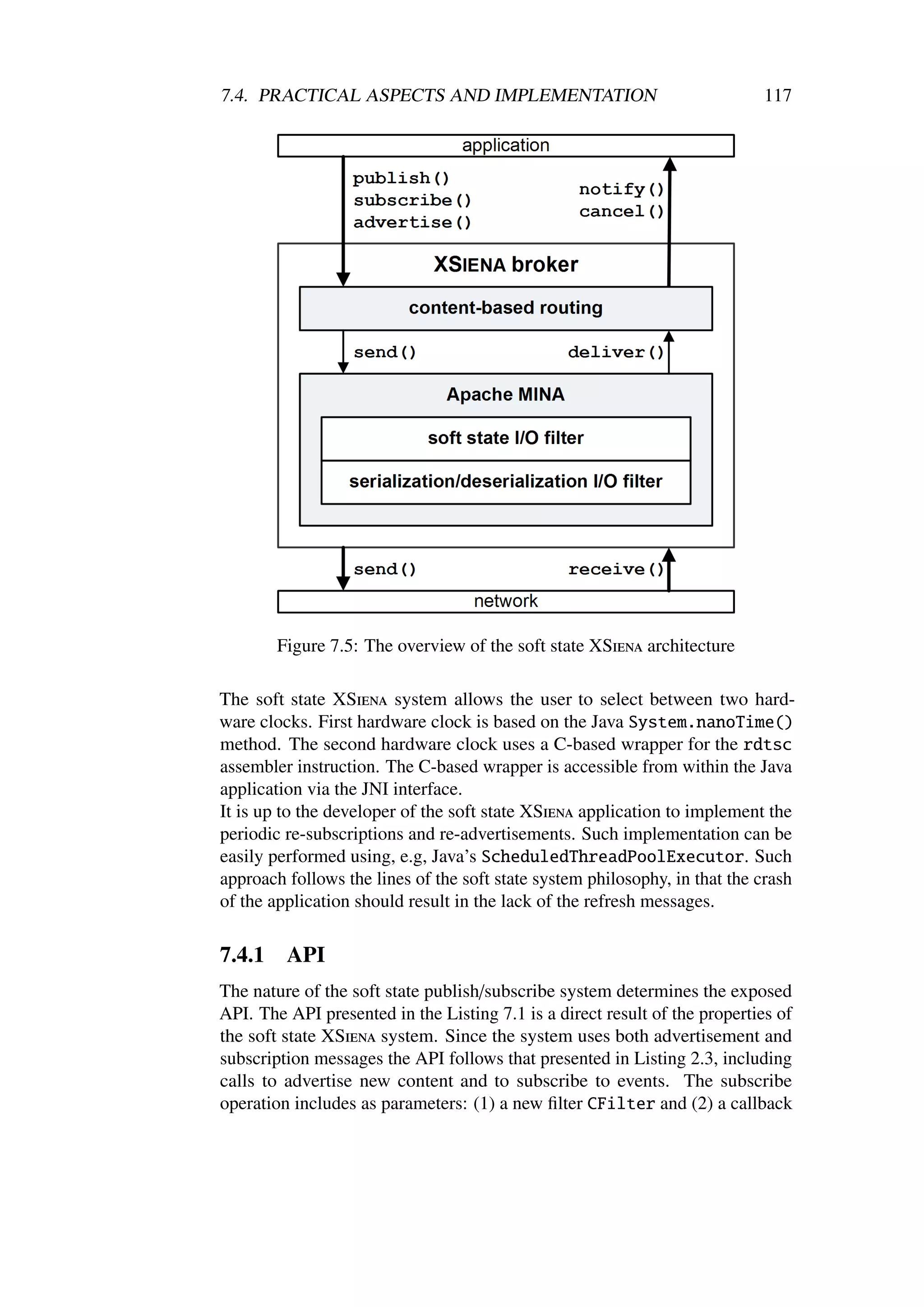 7.4. PRACTICAL ASPECTS AND IMPLEMENTATION                                    117




        Figure 7.5: The overview of the soft state XSiena architecture

The soft state XSiena system allows the user to select between two hard-
ware clocks. First hardware clock is based on the Java System.nanoTime()
method. The second hardware clock uses a C-based wrapper for the rdtsc
assembler instruction. The C-based wrapper is accessible from within the Java
application via the JNI interface.
It is up to the developer of the soft state XSiena application to implement the
periodic re-subscriptions and re-advertisements. Such implementation can be
easily performed using, e.g, Java’s ScheduledThreadPoolExecutor. Such
approach follows the lines of the soft state system philosophy, in that the crash
of the application should result in the lack of the refresh messages.

7.4.1    API
The nature of the soft state publish/subscribe system determines the exposed
API. The API presented in the Listing 7.1 is a direct result of the properties of
the soft state XSiena system. Since the system uses both advertisement and
subscription messages the API follows that presented in Listing 2.3, including
calls to advertise new content and to subscribe to events. The subscribe
operation includes as parameters: (1) a new ﬁlter CFilter and (2) a callback
 