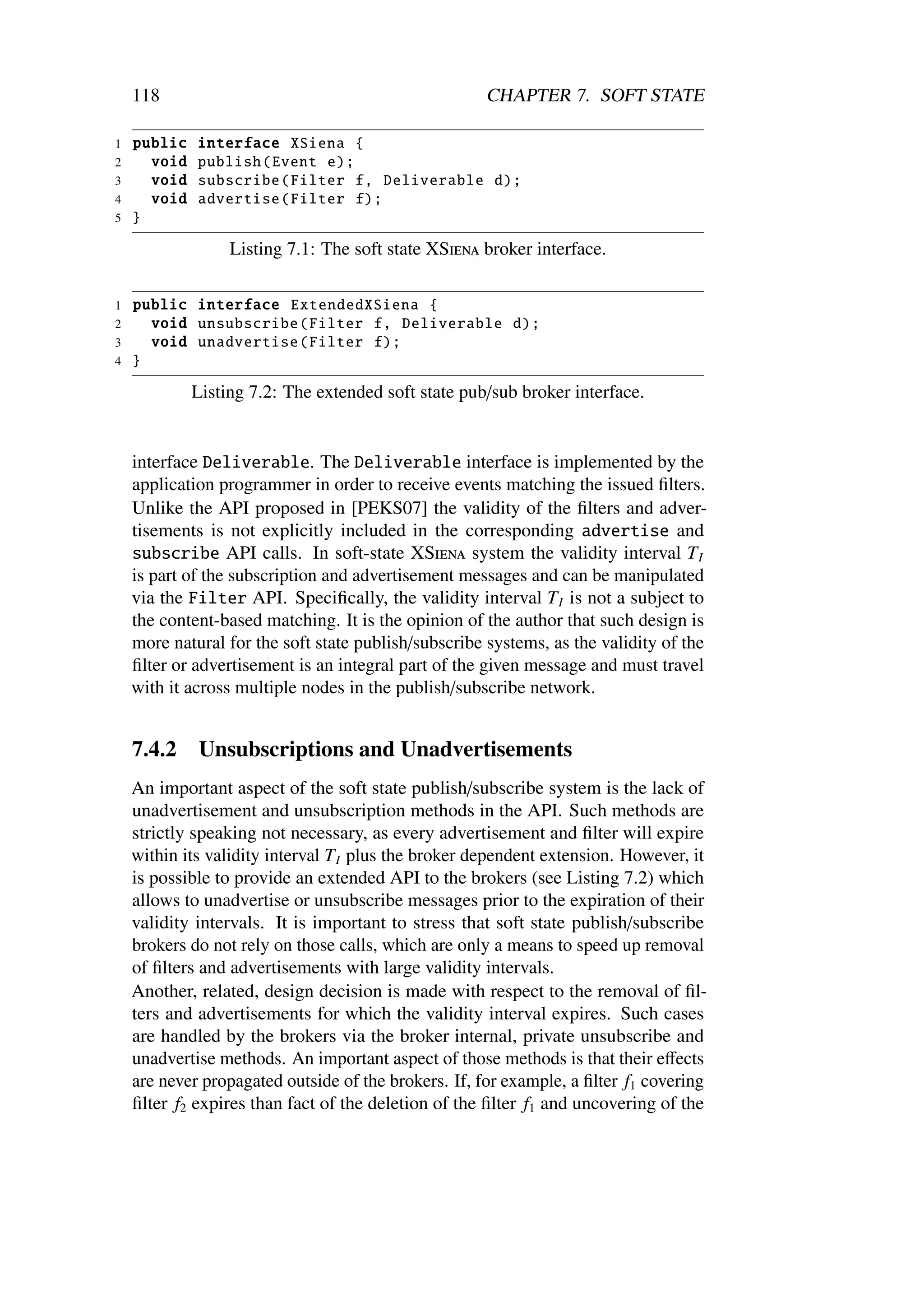 118                                              CHAPTER 7. SOFT STATE

1   public   interface XSiena {
2     void   publish ( Event e);
3     void   subscribe ( Filter f, Deliverable d);
4     void   advertise ( Filter f);
5   }

                  Listing 7.1: The soft state XSiena broker interface.

1   public interface ExtendedXSiena {
2     void unsubscribe ( Filter f, Deliverable d);
3     void unadvertise ( Filter f);
4   }

             Listing 7.2: The extended soft state pub/sub broker interface.


    interface Deliverable. The Deliverable interface is implemented by the
    application programmer in order to receive events matching the issued ﬁlters.
    Unlike the API proposed in [PEKS07] the validity of the ﬁlters and adver-
    tisements is not explicitly included in the corresponding advertise and
    subscribe API calls. In soft-state XSiena system the validity interval T I
    is part of the subscription and advertisement messages and can be manipulated
    via the Filter API. Speciﬁcally, the validity interval T I is not a subject to
    the content-based matching. It is the opinion of the author that such design is
    more natural for the soft state publish/subscribe systems, as the validity of the
    ﬁlter or advertisement is an integral part of the given message and must travel
    with it across multiple nodes in the publish/subscribe network.


    7.4.2    Unsubscriptions and Unadvertisements
    An important aspect of the soft state publish/subscribe system is the lack of
    unadvertisement and unsubscription methods in the API. Such methods are
    strictly speaking not necessary, as every advertisement and ﬁlter will expire
    within its validity interval T I plus the broker dependent extension. However, it
    is possible to provide an extended API to the brokers (see Listing 7.2) which
    allows to unadvertise or unsubscribe messages prior to the expiration of their
    validity intervals. It is important to stress that soft state publish/subscribe
    brokers do not rely on those calls, which are only a means to speed up removal
    of ﬁlters and advertisements with large validity intervals.
    Another, related, design decision is made with respect to the removal of ﬁl-
    ters and advertisements for which the validity interval expires. Such cases
    are handled by the brokers via the broker internal, private unsubscribe and
    unadvertise methods. An important aspect of those methods is that their eﬀects
    are never propagated outside of the brokers. If, for example, a ﬁlter f1 covering
    ﬁlter f2 expires than fact of the deletion of the ﬁlter f1 and uncovering of the
 