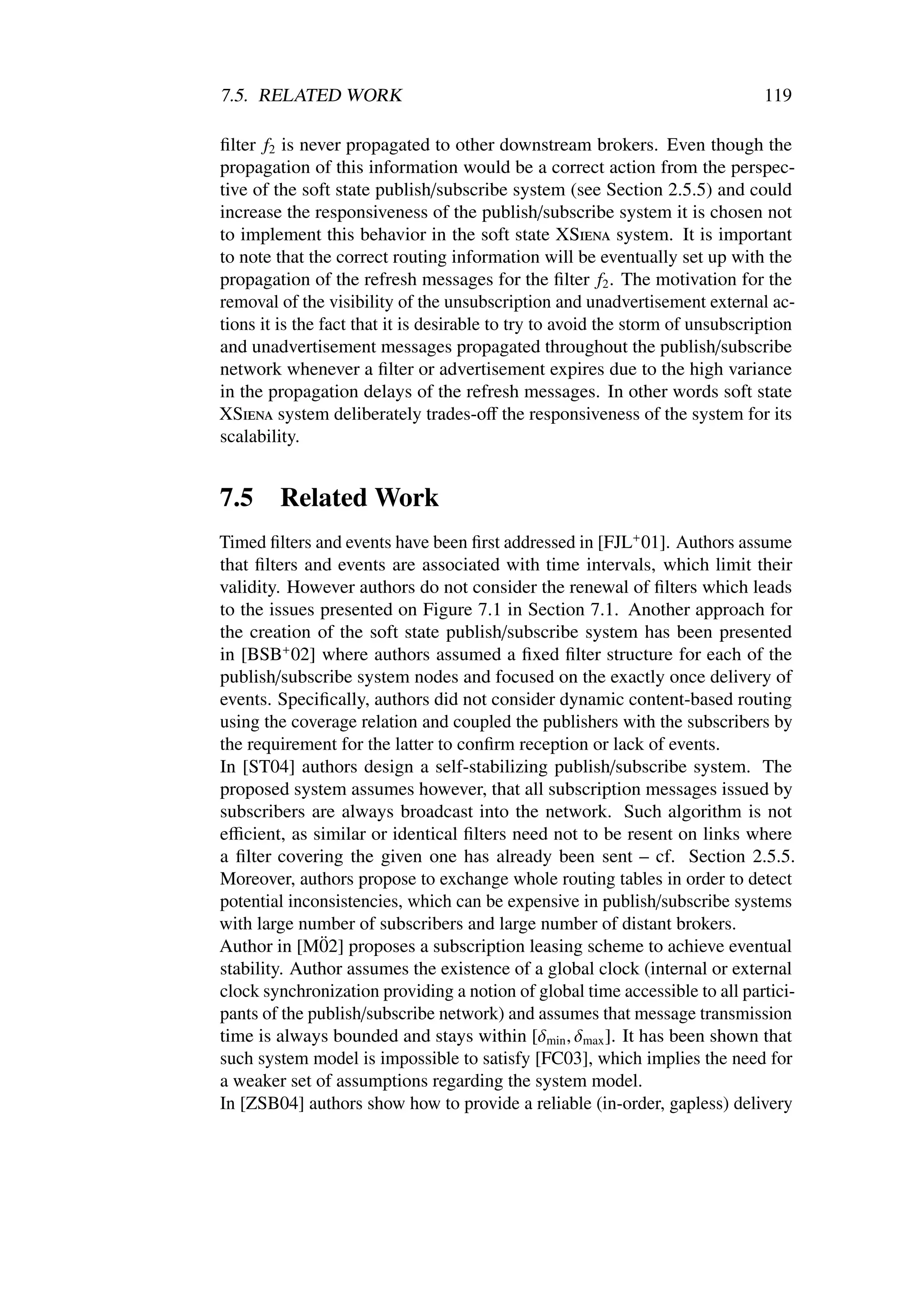 7.5. RELATED WORK                                                               119

ﬁlter f2 is never propagated to other downstream brokers. Even though the
propagation of this information would be a correct action from the perspec-
tive of the soft state publish/subscribe system (see Section 2.5.5) and could
increase the responsiveness of the publish/subscribe system it is chosen not
to implement this behavior in the soft state XSiena system. It is important
to note that the correct routing information will be eventually set up with the
propagation of the refresh messages for the ﬁlter f2 . The motivation for the
removal of the visibility of the unsubscription and unadvertisement external ac-
tions it is the fact that it is desirable to try to avoid the storm of unsubscription
and unadvertisement messages propagated throughout the publish/subscribe
network whenever a ﬁlter or advertisement expires due to the high variance
in the propagation delays of the refresh messages. In other words soft state
XSiena system deliberately trades-oﬀ the responsiveness of the system for its
scalability.


7.5     Related Work
Timed ﬁlters and events have been ﬁrst addressed in [FJL+ 01]. Authors assume
that ﬁlters and events are associated with time intervals, which limit their
validity. However authors do not consider the renewal of ﬁlters which leads
to the issues presented on Figure 7.1 in Section 7.1. Another approach for
the creation of the soft state publish/subscribe system has been presented
in [BSB+ 02] where authors assumed a ﬁxed ﬁlter structure for each of the
publish/subscribe system nodes and focused on the exactly once delivery of
events. Speciﬁcally, authors did not consider dynamic content-based routing
using the coverage relation and coupled the publishers with the subscribers by
the requirement for the latter to conﬁrm reception or lack of events.
In [ST04] authors design a self-stabilizing publish/subscribe system. The
proposed system assumes however, that all subscription messages issued by
subscribers are always broadcast into the network. Such algorithm is not
eﬃcient, as similar or identical ﬁlters need not to be resent on links where
a ﬁlter covering the given one has already been sent – cf. Section 2.5.5.
Moreover, authors propose to exchange whole routing tables in order to detect
potential inconsistencies, which can be expensive in publish/subscribe systems
with large number of subscribers and large number of distant brokers.
              ¨
Author in [M02] proposes a subscription leasing scheme to achieve eventual
stability. Author assumes the existence of a global clock (internal or external
clock synchronization providing a notion of global time accessible to all partici-
pants of the publish/subscribe network) and assumes that message transmission
time is always bounded and stays within [δmin , δmax ]. It has been shown that
such system model is impossible to satisfy [FC03], which implies the need for
a weaker set of assumptions regarding the system model.
In [ZSB04] authors show how to provide a reliable (in-order, gapless) delivery
 