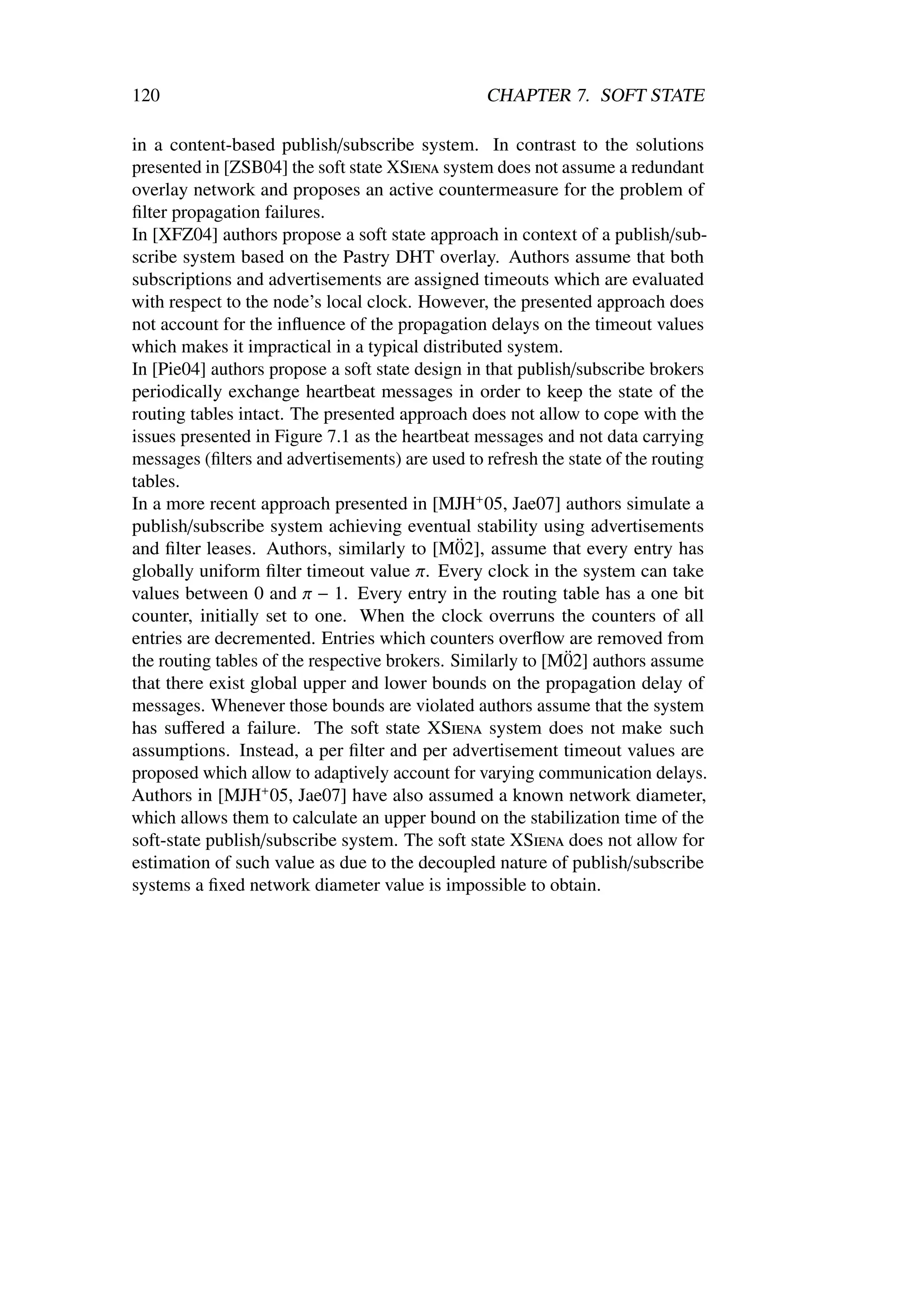 120                                              CHAPTER 7. SOFT STATE

in a content-based publish/subscribe system. In contrast to the solutions
presented in [ZSB04] the soft state XSiena system does not assume a redundant
overlay network and proposes an active countermeasure for the problem of
ﬁlter propagation failures.
In [XFZ04] authors propose a soft state approach in context of a publish/sub-
scribe system based on the Pastry DHT overlay. Authors assume that both
subscriptions and advertisements are assigned timeouts which are evaluated
with respect to the node’s local clock. However, the presented approach does
not account for the inﬂuence of the propagation delays on the timeout values
which makes it impractical in a typical distributed system.
In [Pie04] authors propose a soft state design in that publish/subscribe brokers
periodically exchange heartbeat messages in order to keep the state of the
routing tables intact. The presented approach does not allow to cope with the
issues presented in Figure 7.1 as the heartbeat messages and not data carrying
messages (ﬁlters and advertisements) are used to refresh the state of the routing
tables.
In a more recent approach presented in [MJH+ 05, Jae07] authors simulate a
publish/subscribe system achieving eventual stability using advertisements
                                               ¨
and ﬁlter leases. Authors, similarly to [M02], assume that every entry has
globally uniform ﬁlter timeout value π. Every clock in the system can take
values between 0 and π − 1. Every entry in the routing table has a one bit
counter, initially set to one. When the clock overruns the counters of all
entries are decremented. Entries which counters overﬂow are removed from
                                                             ¨
the routing tables of the respective brokers. Similarly to [M02] authors assume
that there exist global upper and lower bounds on the propagation delay of
messages. Whenever those bounds are violated authors assume that the system
has suﬀered a failure. The soft state XSiena system does not make such
assumptions. Instead, a per ﬁlter and per advertisement timeout values are
proposed which allow to adaptively account for varying communication delays.
Authors in [MJH+ 05, Jae07] have also assumed a known network diameter,
which allows them to calculate an upper bound on the stabilization time of the
soft-state publish/subscribe system. The soft state XSiena does not allow for
estimation of such value as due to the decoupled nature of publish/subscribe
systems a ﬁxed network diameter value is impossible to obtain.
 