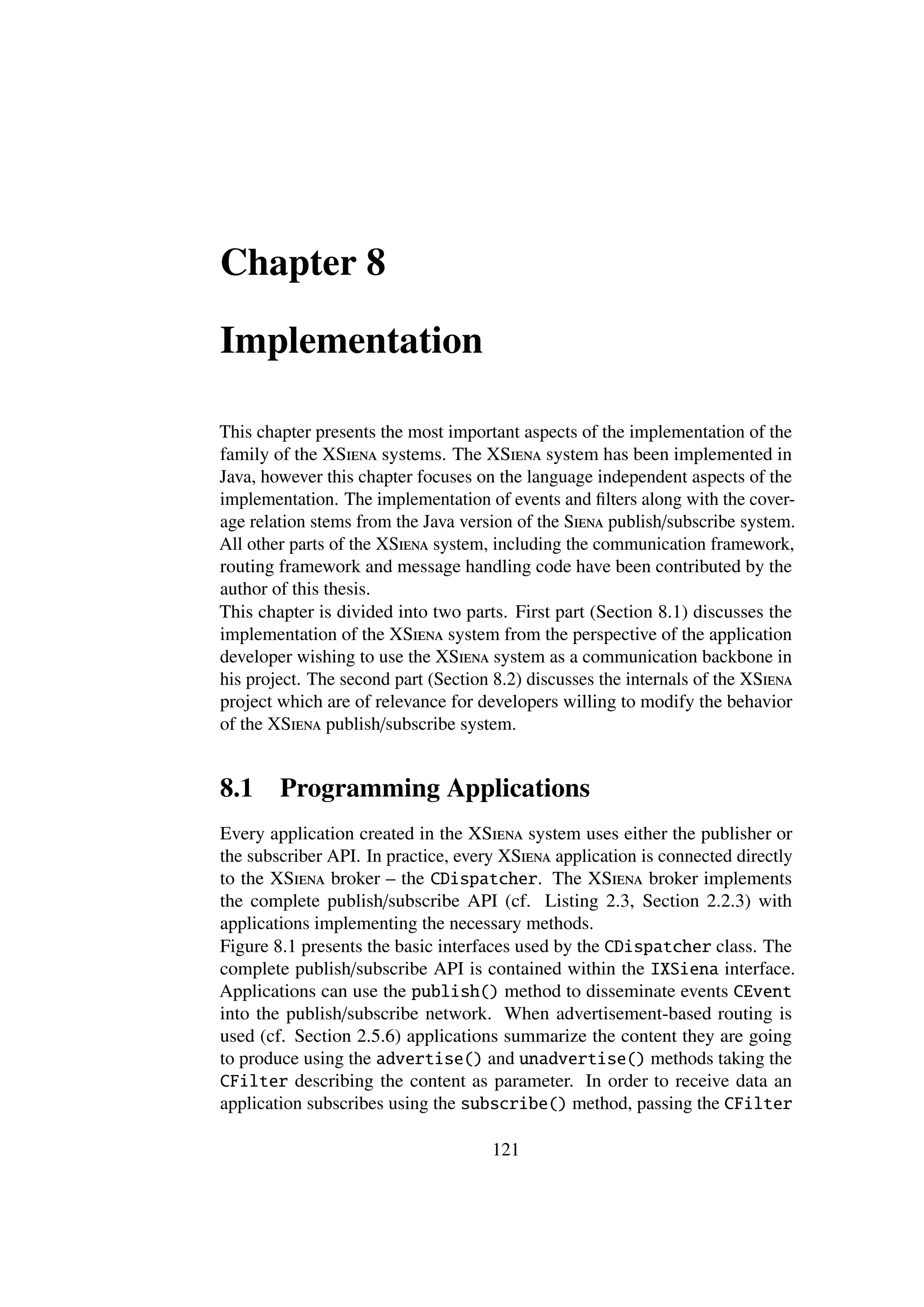 Chapter 8

Implementation

This chapter presents the most important aspects of the implementation of the
family of the XSiena systems. The XSiena system has been implemented in
Java, however this chapter focuses on the language independent aspects of the
implementation. The implementation of events and ﬁlters along with the cover-
age relation stems from the Java version of the Siena publish/subscribe system.
All other parts of the XSiena system, including the communication framework,
routing framework and message handling code have been contributed by the
author of this thesis.
This chapter is divided into two parts. First part (Section 8.1) discusses the
implementation of the XSiena system from the perspective of the application
developer wishing to use the XSiena system as a communication backbone in
his project. The second part (Section 8.2) discusses the internals of the XSiena
project which are of relevance for developers willing to modify the behavior
of the XSiena publish/subscribe system.


8.1     Programming Applications
Every application created in the XSiena system uses either the publisher or
the subscriber API. In practice, every XSiena application is connected directly
to the XSiena broker – the CDispatcher. The XSiena broker implements
the complete publish/subscribe API (cf. Listing 2.3, Section 2.2.3) with
applications implementing the necessary methods.
Figure 8.1 presents the basic interfaces used by the CDispatcher class. The
complete publish/subscribe API is contained within the IXSiena interface.
Applications can use the publish() method to disseminate events CEvent
into the publish/subscribe network. When advertisement-based routing is
used (cf. Section 2.5.6) applications summarize the content they are going
to produce using the advertise() and unadvertise() methods taking the
CFilter describing the content as parameter. In order to receive data an
application subscribes using the subscribe() method, passing the CFilter

                                     121
 