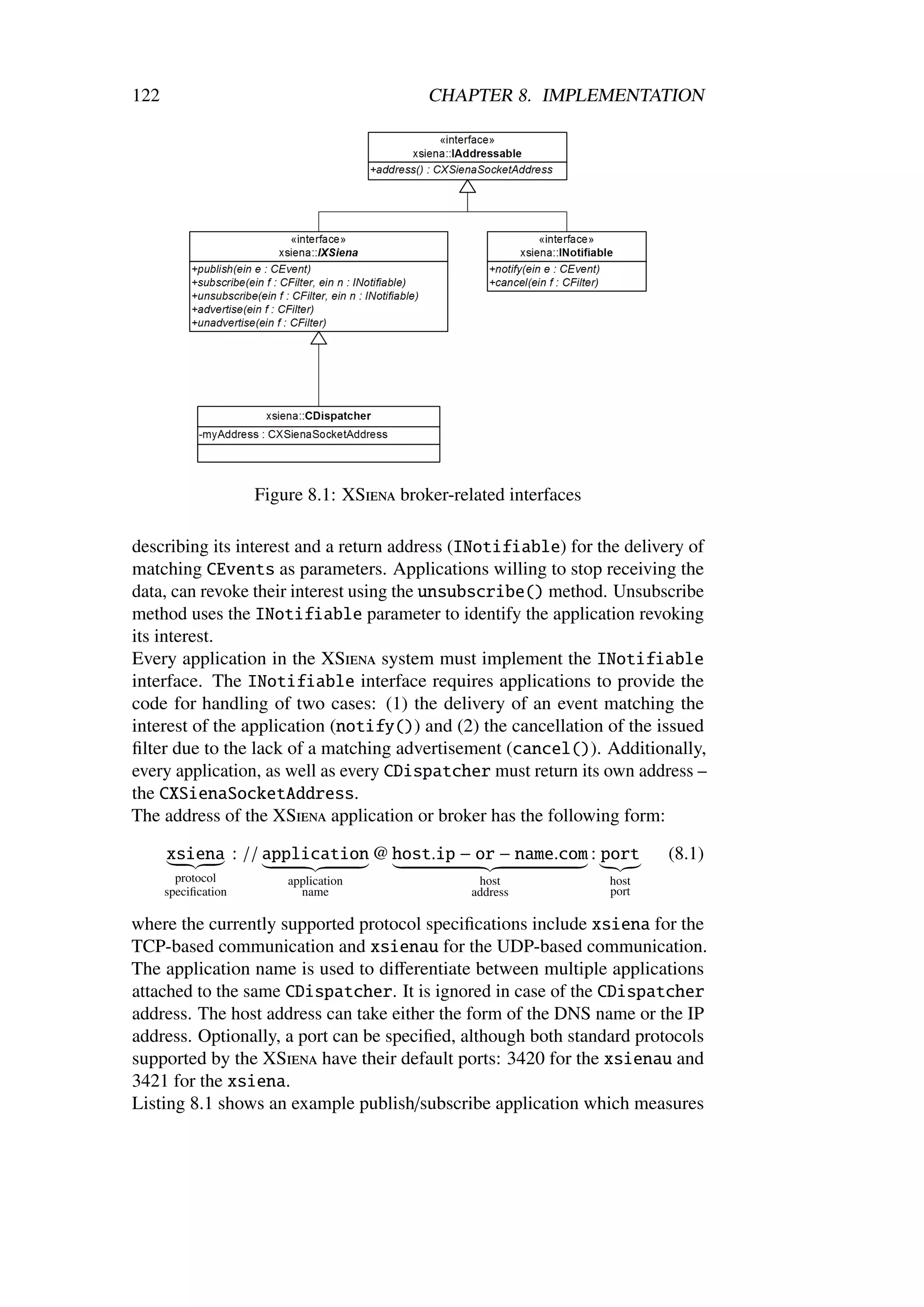 122                                         CHAPTER 8. IMPLEMENTATION




                     Figure 8.1: XSiena broker-related interfaces

describing its interest and a return address (INotifiable) for the delivery of
matching CEvents as parameters. Applications willing to stop receiving the
data, can revoke their interest using the unsubscribe() method. Unsubscribe
method uses the INotifiable parameter to identify the application revoking
its interest.
Every application in the XSiena system must implement the INotifiable
interface. The INotifiable interface requires applications to provide the
code for handling of two cases: (1) the delivery of an event matching the
interest of the application (notify()) and (2) the cancellation of the issued
ﬁlter due to the lack of a matching advertisement (cancel()). Additionally,
every application, as well as every CDispatcher must return its own address –
the CXSienaSocketAddress.
The address of the XSiena application or broker has the following form:

      xsiena : // application @ host.ip − or − name.com : port             (8.1)
        protocol         application               host             host
      speciﬁcation         name                   address           port

where the currently supported protocol speciﬁcations include xsiena for the
TCP-based communication and xsienau for the UDP-based communication.
The application name is used to diﬀerentiate between multiple applications
attached to the same CDispatcher. It is ignored in case of the CDispatcher
address. The host address can take either the form of the DNS name or the IP
address. Optionally, a port can be speciﬁed, although both standard protocols
supported by the XSiena have their default ports: 3420 for the xsienau and
3421 for the xsiena.
Listing 8.1 shows an example publish/subscribe application which measures
 