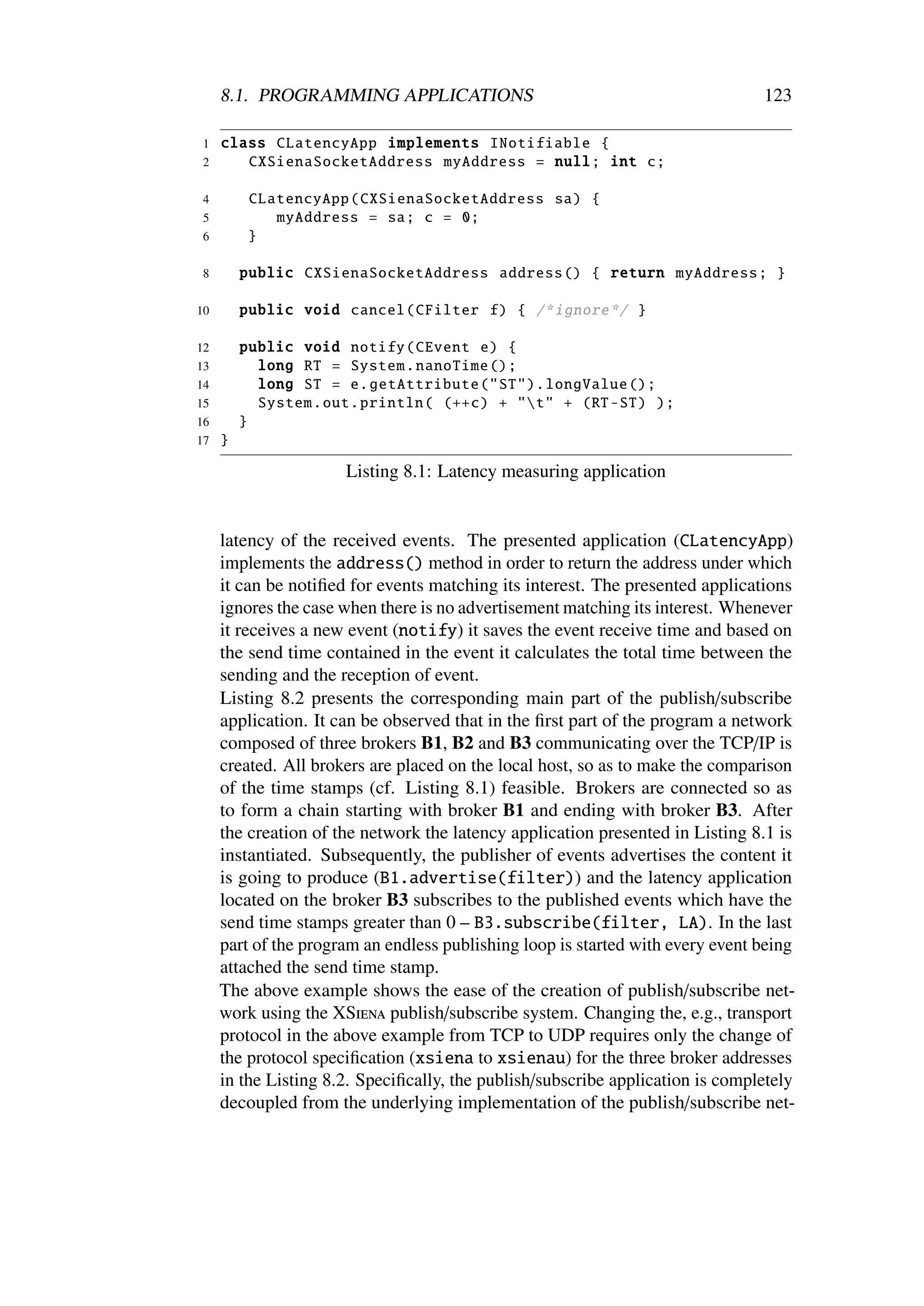 8.1. PROGRAMMING APPLICATIONS                                              123

1    class CLatencyApp implements INotifiable {
2       CXSienaSocketAddress myAddress = null; int c;

4         CLatencyApp ( CXSienaSocketAddress sa) {
5            myAddress = sa; c = 0;
6         }

8        public CXSienaSocketAddress address () { return myAddress ; }

10       public void cancel ( CFilter f) { /* ignore */ }

12       public void notify ( CEvent e) {
13         long RT = System . nanoTime ();
14         long ST = e. getAttribute ("ST"). longValue ();
15         System .out. println ( (++c) + "t" + (RT -ST) );
16       }
17   }

                      Listing 8.1: Latency measuring application


     latency of the received events. The presented application (CLatencyApp)
     implements the address() method in order to return the address under which
     it can be notiﬁed for events matching its interest. The presented applications
     ignores the case when there is no advertisement matching its interest. Whenever
     it receives a new event (notify) it saves the event receive time and based on
     the send time contained in the event it calculates the total time between the
     sending and the reception of event.
     Listing 8.2 presents the corresponding main part of the publish/subscribe
     application. It can be observed that in the ﬁrst part of the program a network
     composed of three brokers B1, B2 and B3 communicating over the TCP/IP is
     created. All brokers are placed on the local host, so as to make the comparison
     of the time stamps (cf. Listing 8.1) feasible. Brokers are connected so as
     to form a chain starting with broker B1 and ending with broker B3. After
     the creation of the network the latency application presented in Listing 8.1 is
     instantiated. Subsequently, the publisher of events advertises the content it
     is going to produce (B1.advertise(filter)) and the latency application
     located on the broker B3 subscribes to the published events which have the
     send time stamps greater than 0 – B3.subscribe(filter, LA). In the last
     part of the program an endless publishing loop is started with every event being
     attached the send time stamp.
     The above example shows the ease of the creation of publish/subscribe net-
     work using the XSiena publish/subscribe system. Changing the, e.g., transport
     protocol in the above example from TCP to UDP requires only the change of
     the protocol speciﬁcation (xsiena to xsienau) for the three broker addresses
     in the Listing 8.2. Speciﬁcally, the publish/subscribe application is completely
     decoupled from the underlying implementation of the publish/subscribe net-
 
